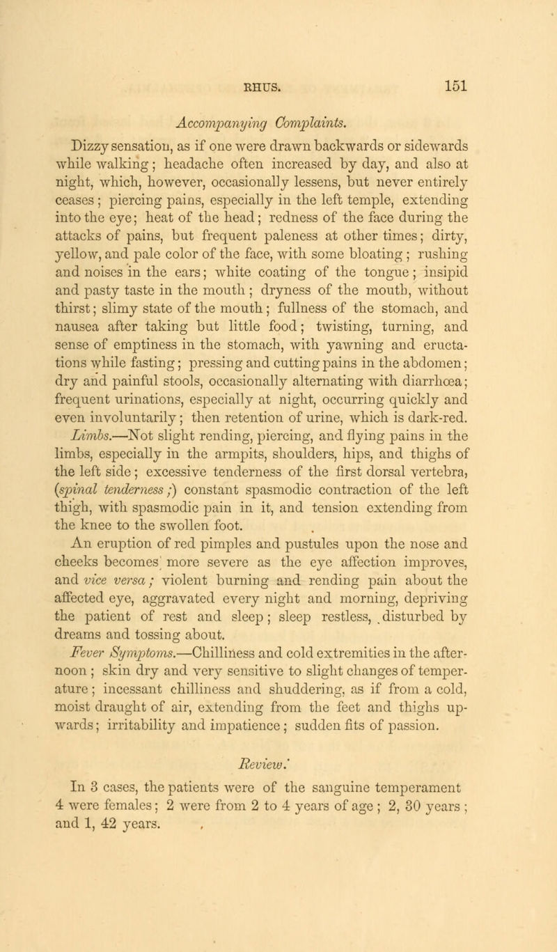 Accompanying Complaints, Dizzy sensation, as if one were drawn backwards or sidewards while walking; headache often increased by day, and also at night, which, however, occasionally lessens, but never entirely ceases ; piercing pains, especially in the left temple, extending into the eye; heat of the head; redness of the face during the attacks of pains, but frequent paleness at other times; dirty, yellow, and pale color of the face, with some bloating ; rushing and noises in the ears; white coating of the tongue; insipid and pasty taste in the mouth ; dryness of the mouth, without thirst; slimy state of the mouth; fullness of the stomach, and nausea after taking but little food; twisting, turning, and sense of emptiness in the stomach, with yawning and eructa- tions while fasting; pressing and cutting pains in the abdomen; dry and painful stools, occasionally alternating with diarrhoea; frequent urinations, especially at night, occurring quickly and even involuntarily; then retention of urine, which is dark-red. Limbs.—Not slight rending, piercing, and flying pains in the limbs, especially in the armpits, shoulders, hips, and thighs of the left side; excessive tenderness of the first dorsal vertebra, {spinal tenderness;) constant spasmodic contraction of the left thigh, with spasmodic pain in it, and tension extending from the knee to the swollen foot. An eruption of red pimples and pustules upon the nose and cheeks becomes^ more severe as the eye affection improves, and vice versa; violent burning and rending pain about the affected eye, aggravated every night and morning, depriving the patient of rest and sleep ; sleep restless, < disturbed by dreams and tossing about. Fever Symptoms.—Chilliness and cold extremities in the after- noon ; skin dry and very sensitive to slight changes of temper- ature ; incessant chilliness and shuddering, as if from a cold, moist draught of air, extending from the feet and thighs up- wards; irritability and impatience; sudden fits of passion. Review.' In 3 cases, the patients were of the sanguine temperament 4 were females; 2 were from 2 to 4 years of age ; 2, 30 years ; and 1, 42 years.