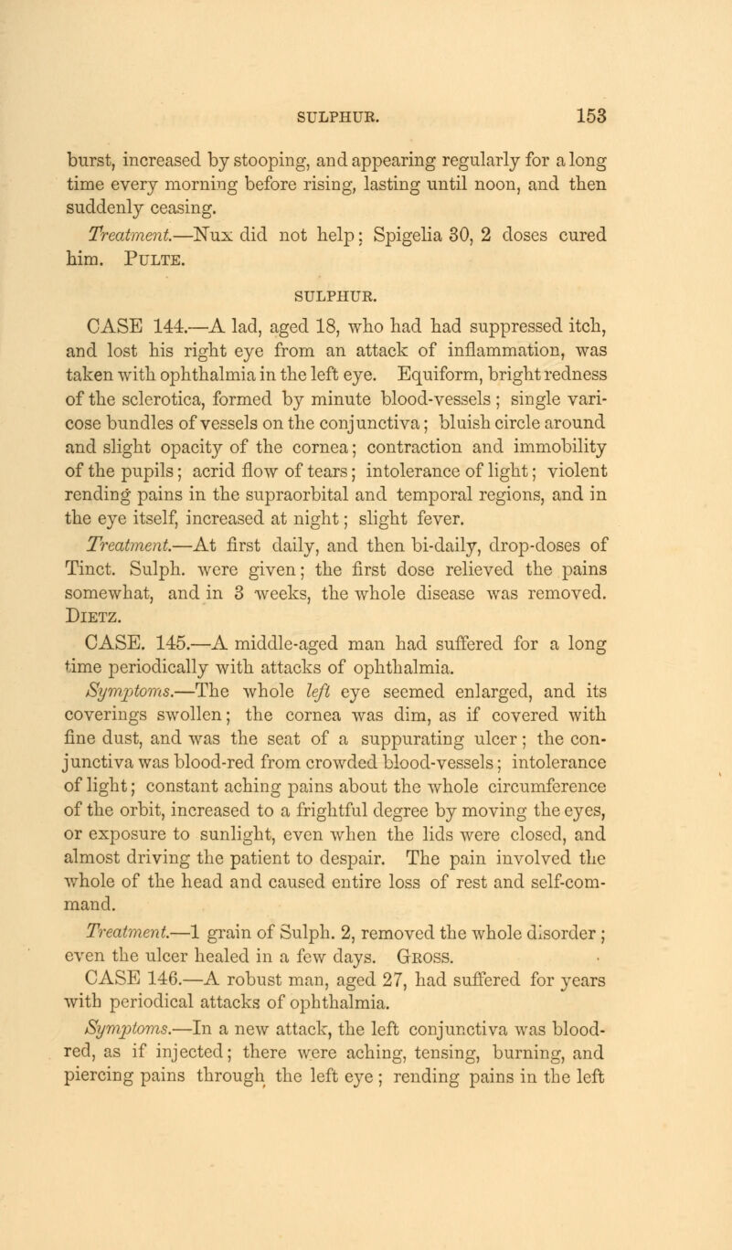 burst, increased by stooping, and appearing regularly for along time every morning before rising, lasting until noon, and then suddenly ceasing. Treatment—ISTux did not help; Spigelia 30, 2 doses cured him. Pulte. SULPHUR. CASE 144.—A lad, aged 18, who had had suppressed itch, and lost his right eye from an attack of inflammation, was taken with ophthalmia in the left eye. Equiform, bright redness of the sclerotica, formed by minute blood-vessels ; single vari- cose bundles of vessels on the conjunctiva; bluish circle around and slight opacity of the cornea; contraction and immobility of the pupils; acrid flow of tears; intolerance of light; violent rending pains in the supraorbital and temporal regions, and in the eye itself, increased at night; slight fever. Treatment.—At first daily, and then bi-daily, drop-doses of Tinct. Sulph. were given; the first dose relieved the pains somewhat, and in 3 weeks, the whole disease was removed. Dietz. CASE. 145.—A middle-aged man had suffered for a long time periodically with attacks of ophthalmia. Symptoms.—The whole left eye seemed enlarged, and its coverings swollen; the cornea was dim, as if covered with fine dust, and was the seat of a suppurating ulcer; the con- junctiva was blood-red from crowded blood-vessels; intolerance of light; constant aching pains about the whole circumference of the orbit, increased to a frightful degree by moving the eyes, or exposure to sunlight, even when the lids were closed, and almost driving the patient to despair. The pain involved the whole of the head and caused entire loss of rest and self-com- mand. Treatment.—1 grain of Sulph. 2, removed the whole disorder ; even the ulcer healed in a few days. Gross. CASE 146.—A robust man, aged 27, had suffered for years with periodical attacks of ophthalmia. Symptoms.—In a new attack, the left conjunctiva was blood- red, as if injected; there were aching, tensing, burning, and piercing pains through the left eye ; rending pains in the left