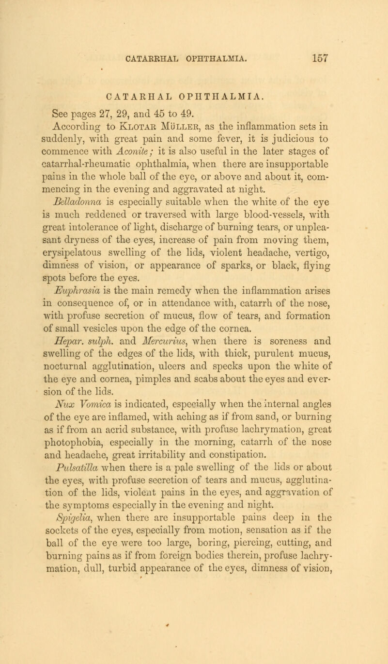 CATARHAL OPHTHALMIA. See pages 27, 29, and 45 to 49. According to Klotar MUller, as the inflammation sets in suddenly, with great pain and some fever, it is judicious to commence with Aconite; it is also useful in the later stages of catarrhal-rheumatic ophthalmia, when there are insupportable pains in the whole ball of the eye, or above and about it, com- mencing in the evening and aggravated at night. Belladonna is especially suitable when the white of the eye is much reddened or traversed with large blood-vessels, with great intolerance of light, discharge of burning tears, or unplea- sant dryness of the eyes, increase of pain from moving them, erysipelatous swelling of the lids, violent headache, vertigo, dimness of vision, or appearance of sparks, or black, flying spots before the eyes. Euphrasia is the main remedy when the inflammation arises in consequence of, or in attendance with, catarrh of the nose, with profuse secretion of mucus, flow of tears, and formation of small vesicles upon the edge of the cornea. Hepar. sulpli. and Mercurias, when there is soreness and swelling of the edges of the lids, with thick, purulent mucus, nocturnal agglutination, ulcers and specks upon the white of the eye and cornea, pimples and scabs about the eyes and ever- sion of the lids. Nux Vomica is indicated, especially when the internal angles of the eye are inflamed, with aching as if from sand, or burning as if from an acrid substance, with profuse lachrymation, great photophobia, especially in the morning, catarrh of the nose and headache, great irritability and constipation. Pulsatilla when there is a pale swelling of the lids or about the eyes, with profuse secretion of tears and mucus, agglutina- tion of the lids, violent pains in the eyes, and aggravation of the symptoms especially in the evening and night. /Spigelia, when there are insupportable pains deep in the sockets of the eyes, especially from motion, sensation as if the ball of the eye were too large, boring, piercing, cutting, and burning pains as if from foreign bodies therein, profuse lachry- mation, dull, turbid appearance of the eyes, dimness of vision,