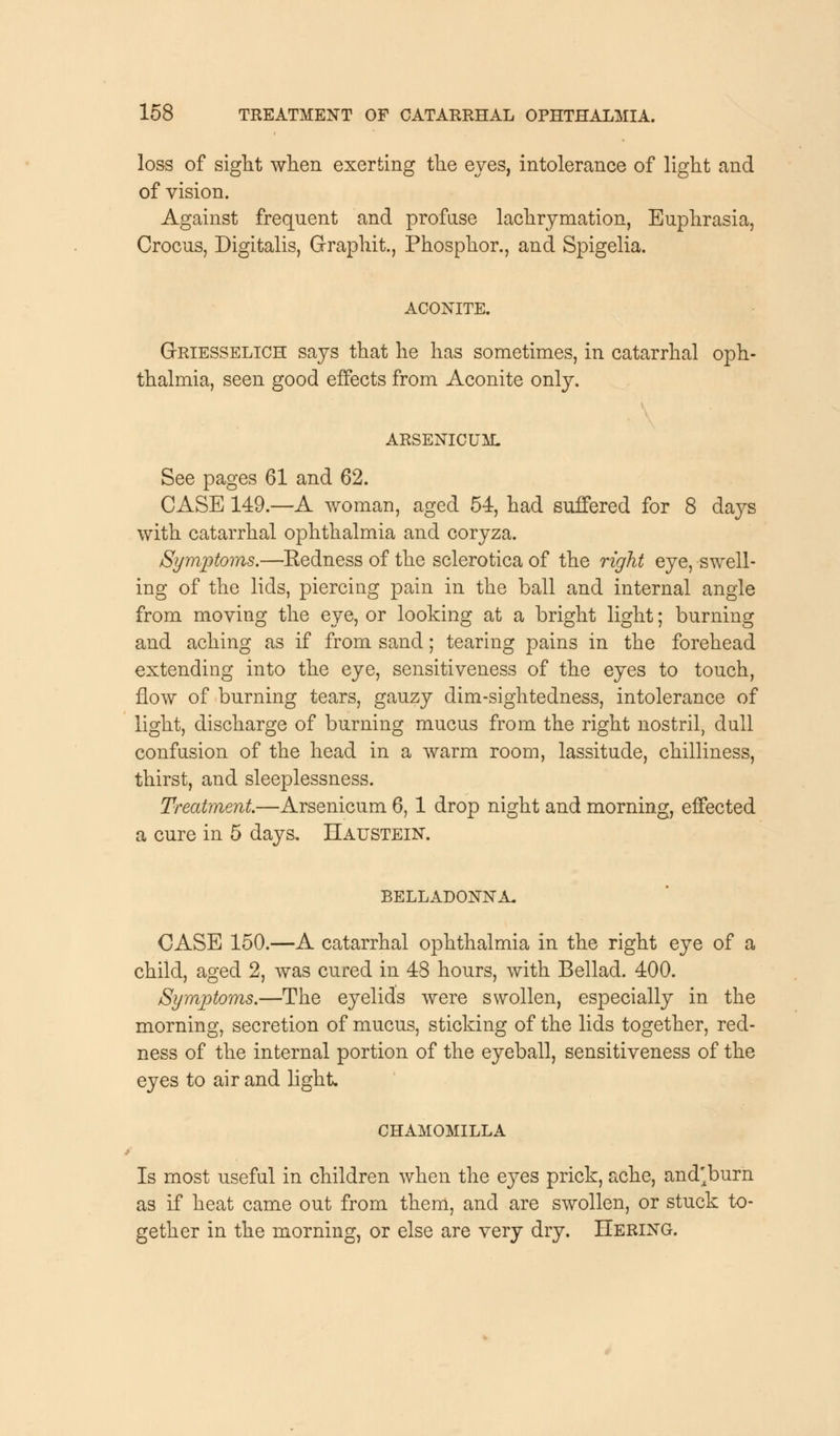 loss of sight when exerting the eves, intolerance of light and of vision. Against frequent and profuse lachrymation, Euphrasia, Crocus, Digitalis, Graph.it., Phosphor., and Spigelia. ACONITE. Griesselich says that he has sometimes, in catarrhal oph- thalmia, seen good effects from Aconite only. ARSENICUM. See pages 61 and 62. CASE 149.—A woman, aged 54, had suffered for 8 days with catarrhal ophthalmia and coryza. Symptoms.—Eedness of the sclerotica of the right eye, swell- ing of the lids, piercing pain in the ball and internal angle from moving the eye, or looking at a bright light; burning and aching as if from sand; tearing pains in the forehead extending into the eye, sensitiveness of the eyes to touch, flow of burning tears, gauzy dim-sightedness, intolerance of light, discharge of burning mucus from the right nostril, dull confusion of the head in a warm room, lassitude, chilliness, thirst, and sleeplessness. Treatment.—Arsenicum 6, 1 drop night and morning, effected a cure in 5 days. Haustein. belladonna. CASE 150.—A catarrhal ophthalmia in the right eye of a child, aged 2, was cured in 48 hours, with Bellad. 400. Symptoms.—The eyelids were swollen, especially in the morning, secretion of mucus, sticking of the lids together, red- ness of the internal portion of the eyeball, sensitiveness of the eyes to air and light. CHAMOMILLA Is most useful in children when the eyes prick, ache, and'burn as if heat came out from them, and are swollen, or stuck to- gether in the morning, or else are very dry. Hering.