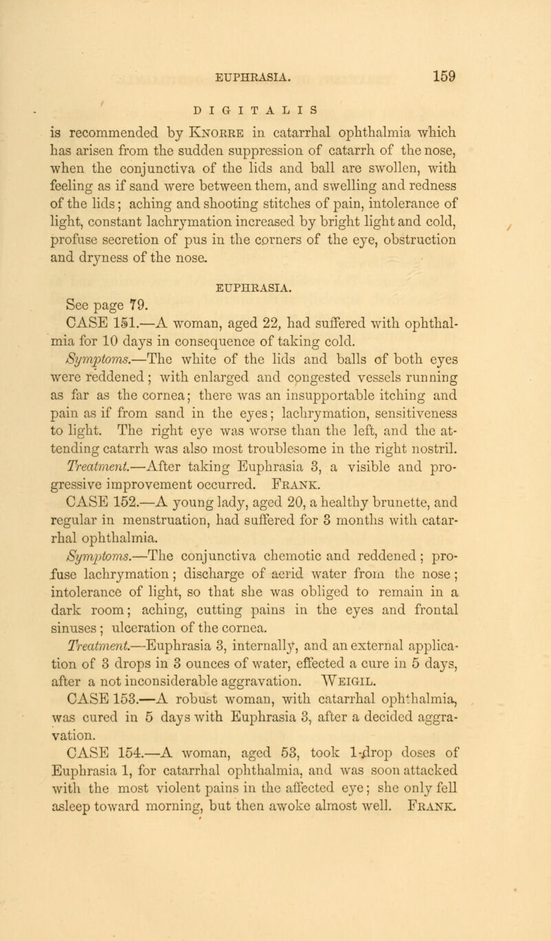DIGITALIS is recommended by Knorre in catarrhal ophthalmia which has arisen from the sudden suppression of catarrh of the nose, when the conjunctiva of the lids and ball are swollen, with feeling as if sand were between them, and swelling and redness of the lids; aching and shooting stitches of pain, intolerance of light, constant lachrymation increased by bright light and cold, profuse secretion of pus in the corners of the eye, obstruction and dryness of the nose. EUPHRASIA. See page 79. CASE 151.—A woman, aged 22, had suffered with ophthal- mia for 10 clays in consequence of taking cold. Symptoms.—The white of the lids and balls of both eyes were reddened; with enlarged and congested vessels running as far as the cornea; there was an insupportable itching and pain as if from sand in the eyes; lachrymation, sensitiveness to light. The right eye was worse than the left, and the at- tending catarrh was also most troublesome in the right nostril. Treatment.—After taking Euphrasia 3, a visible and pro- gressive improvement occurred. Frank. CASE 152.—A young lady, aged 20, a healthy brunette, and regular in menstruation, had suffered for 3 months with catar- rhal ophthalmia. Symptoms.—The conjunctiva chemotic and reddened; pro- fuse lachrymation; discharge of acrid water from the nose; intolerance of light, so that she was obliged to remain in a dark room; aching, cutting pains in the eyes and frontal sinuses; ulceration of the cornea. Treatment.—Euphrasia 3, internally, and an external applica- tion of 3 drops in 3 ounces of water, effected a cure in 5 days, after a not inconsiderable aggravation. Weigil. CASE 153.—A robust woman, with catarrhal ophthalmia, was cured in 5 days with Euphrasia 3, after a decided aggra- vation. CASE 154.—A woman, aged 53, took l-4rop doses of Euphrasia 1, for catarrhal ophthalmia, and was soon attacked with the most violent pains in the affected eye; she only fell asleep toward morning, but then awoke almost well. Frank.