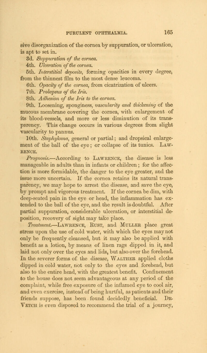 sive disorganization of the cornea by suppuration, or ulceration, is apt to set in. 3d. Suppuration of the cornea. 4th. Ulceration of the cornea. 5th. Interstitial deposits, forming opacities in every degree, from the thinnest film to the most dense leucoma. 6th. Opacity of the cornea, from cicatrization of ulcers. 7th. Prolapsus of the Iris. 8th. Adhesion of the Iris to the cornea. 9th. Loosening, sponginess, vascularity and thickening of the mucous membrane covering the cornea, with enlargement of its blood-vessels, and more or less diminution of its trans- parency. This change occurs in various degrees from slight vascularity to pannus. 10th. Staphyloma, general or partial; and dropsical enlarge- ment of the ball of the eye; or collapse of its tunics. Law- rence. Prognosis.—According to Lawrence, the disease is less manageable in adults than in infants or children ; for the affec- tion is more formidable, the danger to the eye greater, and the issue more uncertain. If the cornea retains its natural trans- parency, we may hope to arrest the disease, and save the eye, by prompt and vigorous treatment. If the cornea be dim, with deep-seated pain in the eye or head, the inflammation has ex- tended to the ball of the eye, and the result is doubtful. After partial suppuration, considerable ulceration, or interstitial de- position, recovery of sight may take place. Treatment.—Lawrence, Bust, and Muller place great stress upon the use of cold water, with which the eyes may not only be frequently cleansed, but it may also be applied with benefit as a lotion, by means of linen rags dipped in it, and laid not only over the eyes and lids, but also over the forehead. In the severer forms of the disease, Walther applied cloths dipped in cold water, not only to the eyes and forehead, but also to the entire head, with the greatest benefit. Confinement to the house does not seem advantageous at any period of the complaint, while free exposure of the inflamed eye to cool air, and even exercise, instead'of being hurtful, as patients and their friends suppose, has been - found decidedly beneficial. Dr- Vetch is even disposed to recommend the trial of a journey,