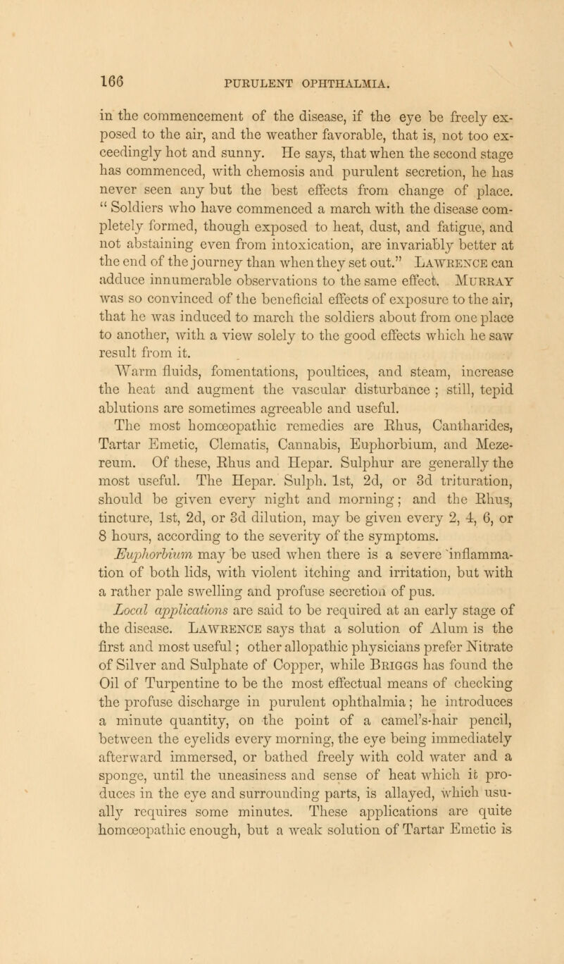 in the commencement of the disease, if the eye be freely ex- posed to the air, and the weather favorable, that is, not too ex- ceedingly hot and sunny. He says, that when the second stage has commenced, with chemosis and purulent secretion, he has never seen any but the best effects from change of place.  Soldiers who have commenced a march with the disease com- pletely formed, though exposed to heat, dust, and fatigue, and not abstaining even from intoxication, are invariably better at the end of the j ourney than when they set out. Lawrence can adduce innumerable observations to the same effect. Murray was so convinced of the beneficial effects of exposure to the air, that he was induced to march the soldiers about from one place to another, with a view solely to the good effects which he saw result from it. Warm fluids, fomentations, poultices, and steam, increase the heat and augment the vascular disturbance ; still, tepid ablutions are sometimes agreeable and useful. The most homoeopathic remedies are Ehus, Cantharides, Tartar Emetic, Clematis, Cannabis, Euphorbium, and Meze- reum. Of these, Ehus and Hepar. Sulphur are generally the most useful. The Hepar. Sulph. 1st, 2d, or 3d trituration, should be given every night and morning; and the Ehus, tincture, 1st, 2d, or 3d dilution, may be given every 2, -4, 6, or 8 hours, according to the severity of the symptoms. Euphorbium may be used when there is a severe inflamma- tion of both lids, with violent itching and irritation, but with a rather pale swelling and profuse secretion of pus. Local applications are said to be required at an early stage of the disease. Lawrence sa}7s that a solution of Alum is the first and most useful; other allopathic physicians prefer Nitrate of Silver and Sulphate of Copper, while Briggs has found the Oil of Turpentine to be the most effectual means of checking the profuse discharge in purulent ophthalmia; he introduces a minute quantity, on the point of a camel's-hair pencil, between the eyelids every morning, the eye being immediately afterward immersed, or bathed freely with cold water and a sponge, until the uneasiness and sense of heat which it pro- duces in the eye and surrounding parts, is allayed, which usu- ally requires some minutes. These applications are quite homoeopathic enough, but a weak solution of Tartar Emetic is