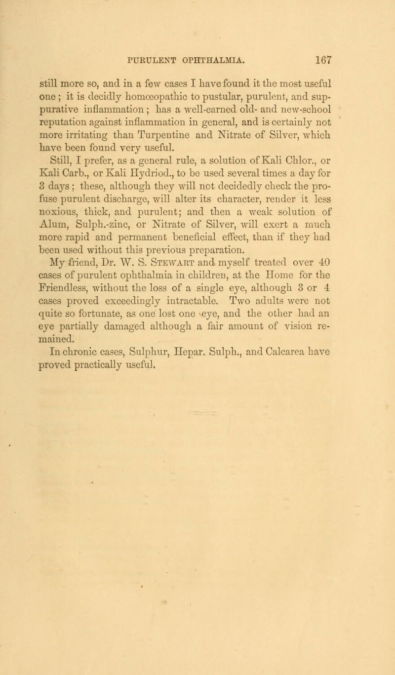 still more so, and in a few cases I have found it the most useful one ; it is decidly homoeopathic to pustular, purulent, and sup- purative inflammation ; has a well-earned old- and new-school reputation against inflammation in general, and is certainly not more irritating than Turpentine and Nitrate of Silver, which have been found very useful. Still, I prefer, as a general rule, a solution of Kali Chlor., or Kali Cart)., or Kali Hydriod., to be used several times a day for 3 days ; these, although they will net decidedly check the pro- fuse purulent discharge, will alter its character, render it less noxious, thick, and purulent; and then a weak solution of Alum, Sulph.-zinc, or Nitrate of Silver, will exert a much more rapid and permanent beneficial effect, than if they had been used without this previous preparation. My friend, Dr. W. S. Stewart and myself treated over 40 cases of purulent ophthalmia in children, at the Home for the Friendless, without the loss of a single eye, although 3 or 4 cases proved exceedingly intractable. Two adults were not quite so fortunate, as one lost one *eye, and the other had an eye partially damaged although a fair amount of vision re- mained. In chronic cases, Sulphur, Hepar. Sulph., and Calcarea have proved practically useful.