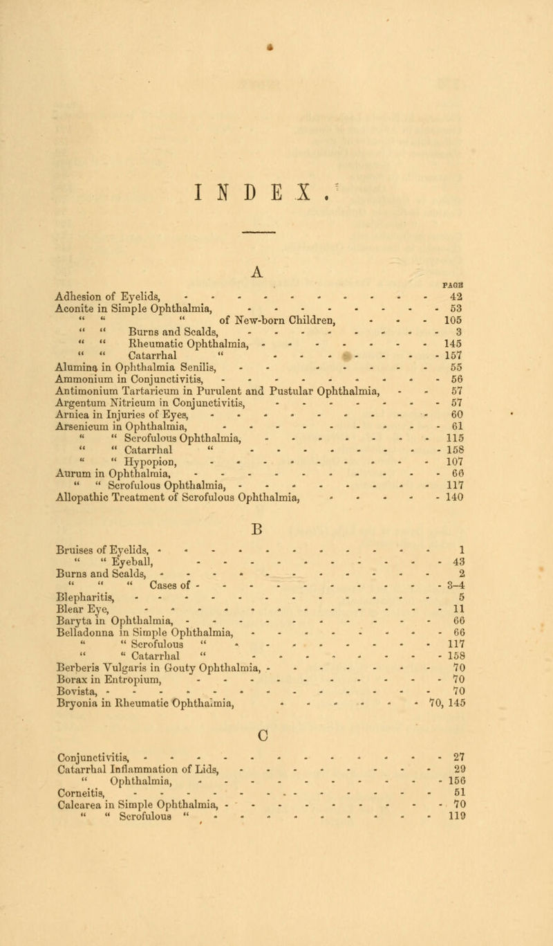 INDEX. A PAGE Adhesion of Eyelids, 42 Aconite in Simple Ophthalmia, 53    of New-born Children, - - - 105   Burns and Scalds, 3   Rheumatic Ophthalmia, 145   Catarrhal  - - - ■: - - - - 157 Alumina in Ophthalmia Senilis, - 55 Ammonium in Conjunctivitis, 56 Antimonium Tartaricum in Purulent and Pustular Ophthalmia, - - 57 Argentum Nitricum in Conjunctivitis, 57 Arnica in Injuries of Eyes, - • * - 60 Arsenicum in Ophthalmia, • - -61   Scrofulous Ophthalmia, 115  Catarrhal  158  Hypopion, 107 Aurum in Ophthalmia, 60   Scrofulous Ophthalmia, 117 Allopathic Treatment of Scrofulous Ophthalmia, 140 B Bruises of Eyelids, 1  Eyeball, 43 Burns and Scalds, 2  Cases of 3-4 Blepharitis, 5 Blear Eye, 11 Baryta in Ophthalmia, 66 Belladonna in Simple Ophthalmia, 66  Scrofulous  117  Catarrhal  158 Berberis Vulgaris in Gouty Ophthalmia, 70 Borax in Entropium, 70 Bovista, 70 Bryonia in Rheumatic Ophthalmia, * - - - - 70, 145 c Conjunctivitis, 27 Catarrhal Inflammation of Lids, 29  Ophthalmia, 156 Corneitis, - 51 Calcarea in Simple Ophthalmia, - 70   Scrofulous  119