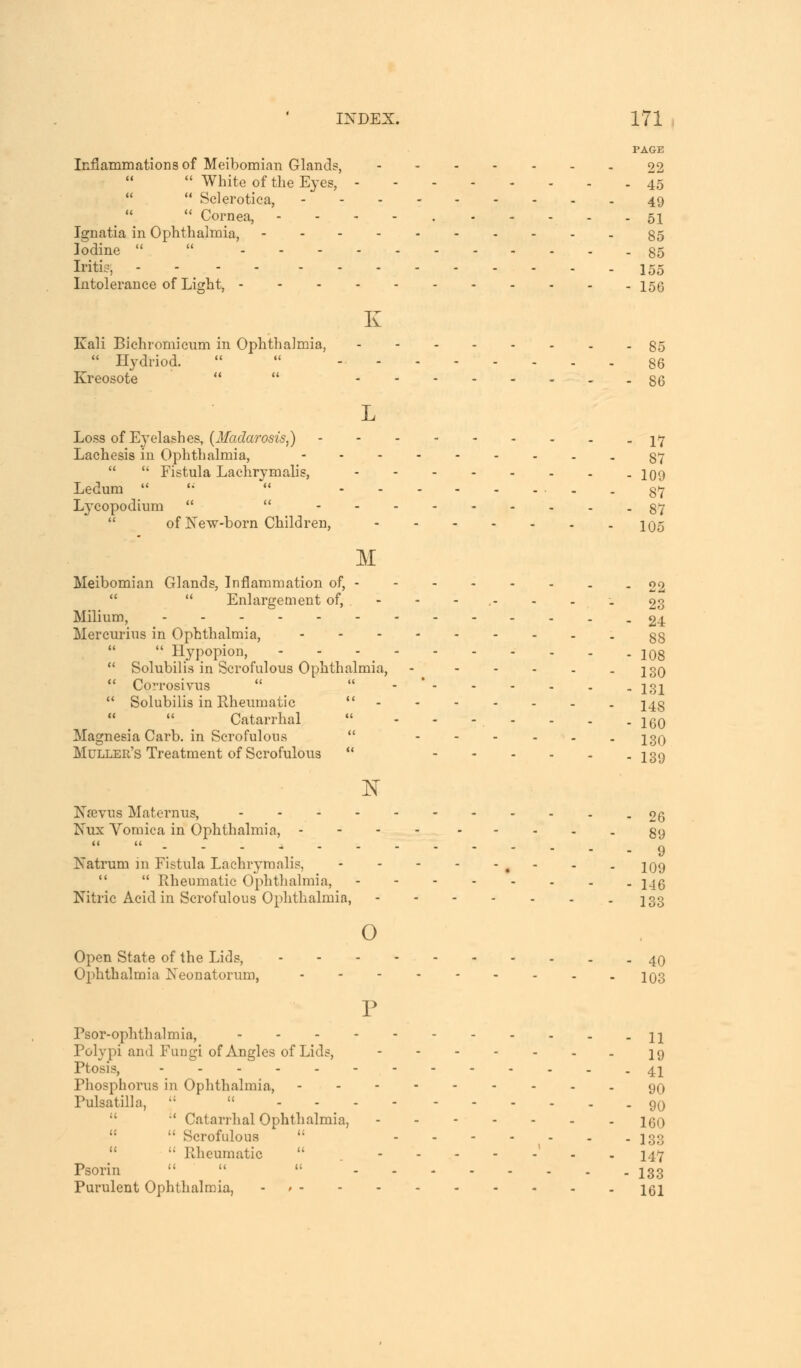 PAGE Inflammations of Meibomian Glands, 22  White of the Eyes, 45   Sclerotica, 49   Cornea, - 51 Ignatia in Ophthalmia, 85 Iodine   85 Iritis', 155 Intolerance of Light, 156 K Kali Bichromicum in Ophthalmia, 85  Hydriod.   - 86 Kreosote   86 L Loss of Eyelashes, (Madaroszs,) \<j Lachesis in Ophthalmia, ■--■-----87   Fistula Lachrymalis, 109 Ledum  '■  - - 87 Lycopodium   87 of New-born Children, 1Q5 M Meibomian Glands, Inflammation of, 02   Enlargement of, - - - .- - . . 23 Milium, -24 Mercurius in Ophthalmia, - 88  Hypopion, - - - 108  Solubilis in Scrofulous Ophthalmia, - - - - . -130  Corrosivus   131  Solubilis in Rheumatic  148 Catarrhal ... . . . . 16Q Magnesia Carb. in Scrofulous  ---... igQ Muller's Treatment of Scrofulous  13 9 1ST Nrevus Maternus, -26 Nux Vomica in Ophthalmia, .... ----- 89 -.---. 9 Natrurn in Fistula Lachrymalis, , - - . 109   Rheumatic Ophthalmia, 14g Nitric Acid in Scrofulous Ophthalmia, - 133 o Open State of the Lids, 40 Ophthalmia Neonatorum, 103 P Psor-ophthalmia, H Polypi and Fungi of Angles of Lids, 19 Ptosis, 41 Phosphorus in Ophthalmia, 90 Pulsatilla, ':  9q ' Catarrhal Ophthalmia, IgO   Scrofulous (; I33   Rheumatic  ' 147 Psorin    133 Purulent Ophthalmia, 161