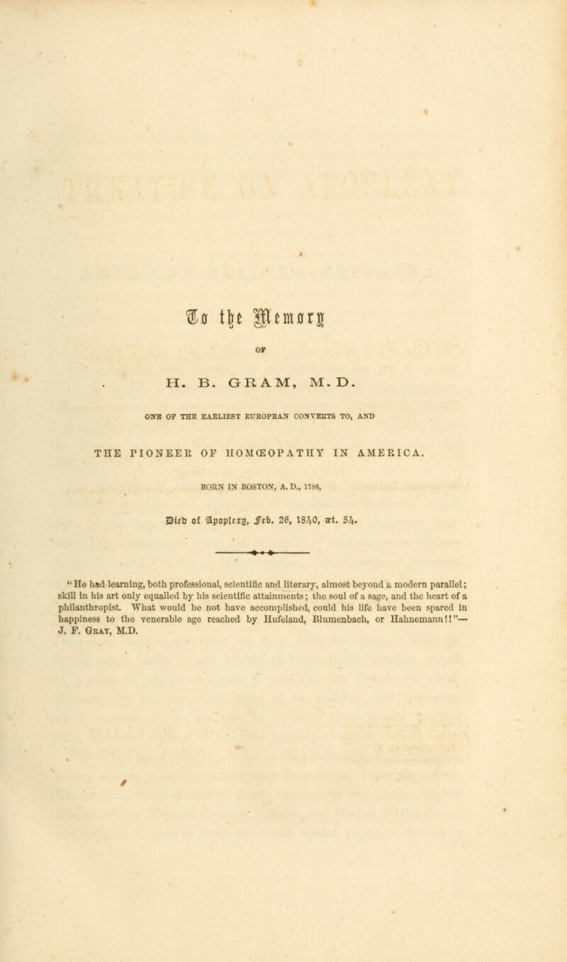 ®0 t\t fhiMrs or H. B. ORAM, M.D. ONE OF THE EARLIEST EUROPEAN CONVERTS TO, AND TIIE PIONEER OF IIOMCEOP ATH Y IN AMERICA, BORN IN BOSTON, A. D., 1786, Uuti of <3popIciD, jfeb. 26, 1840, set. 5£.  He had learning, both professional, scientific and literary, almost beyond l modern parallel; skill in his art only equalled by his scientific attainments; the soul of a sage, and the heart of a philanthropist. What would he not have accomplished, could his life have been spared in happiness to the venerable age reached by Ilufeland, Blumenbach, or Hahnemann!!— J. F. Gray, M.D.
