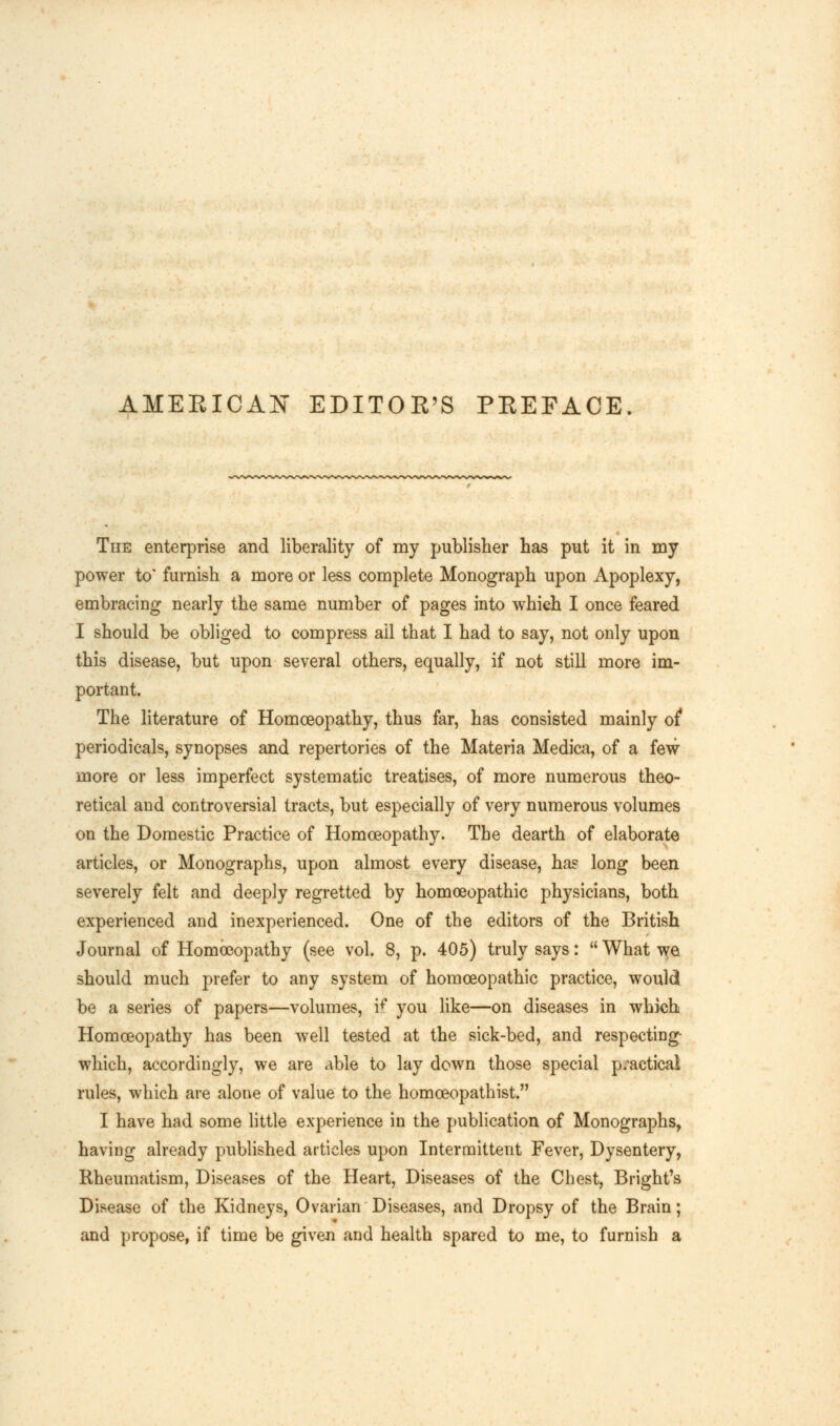 AMERICAN EDITOR'S PREFACE. The enterprise and liberality of my publisher has put it in my power to* furnish a more or less complete Monograph upon Apoplexy, embracing nearly the same number of pages into which I once feared I should be obliged to compress ail that I had to say, not only upon this disease, but upon several others, equally, if not still more im- portant. The literature of Homoeopathy, thus far, has consisted mainly of* periodicals, synopses and repertories of the Materia Medica, of a few more or less imperfect systematic treatises, of more numerous theo- retical and controversial tracts, but especially of very numerous volumes on the Domestic Practice of Homoeopathy. The dearth of elaborate articles, or Monographs, upon almost every disease, ha? long been severely felt and deeply regretted by homoeopathic physicians, both experienced and inexperienced. One of the editors of the British Journal of Homoeopathy (see vol. 8, p. 405) truly says:  What we should much prefer to any system of homoeopathic practice, would be a series of papers—volumes, \f you like—on diseases in which Homoeopathy has been well tested at the sick-bed, and respecting- which, accordingly, we are able to lay down those special practical rules, which are alone of value to the homoeopathist. I have had some little experience in the publication of Monographs, having already published articles upon Intermittent Fever, Dysentery, Rheumatism, Diseases of the Heart, Diseases of the Chest, Bright's Disease of the Kidneys, Ovarian Diseases, and Dropsy of the Brain; and propose, if time be given and health spared to me, to furnish a