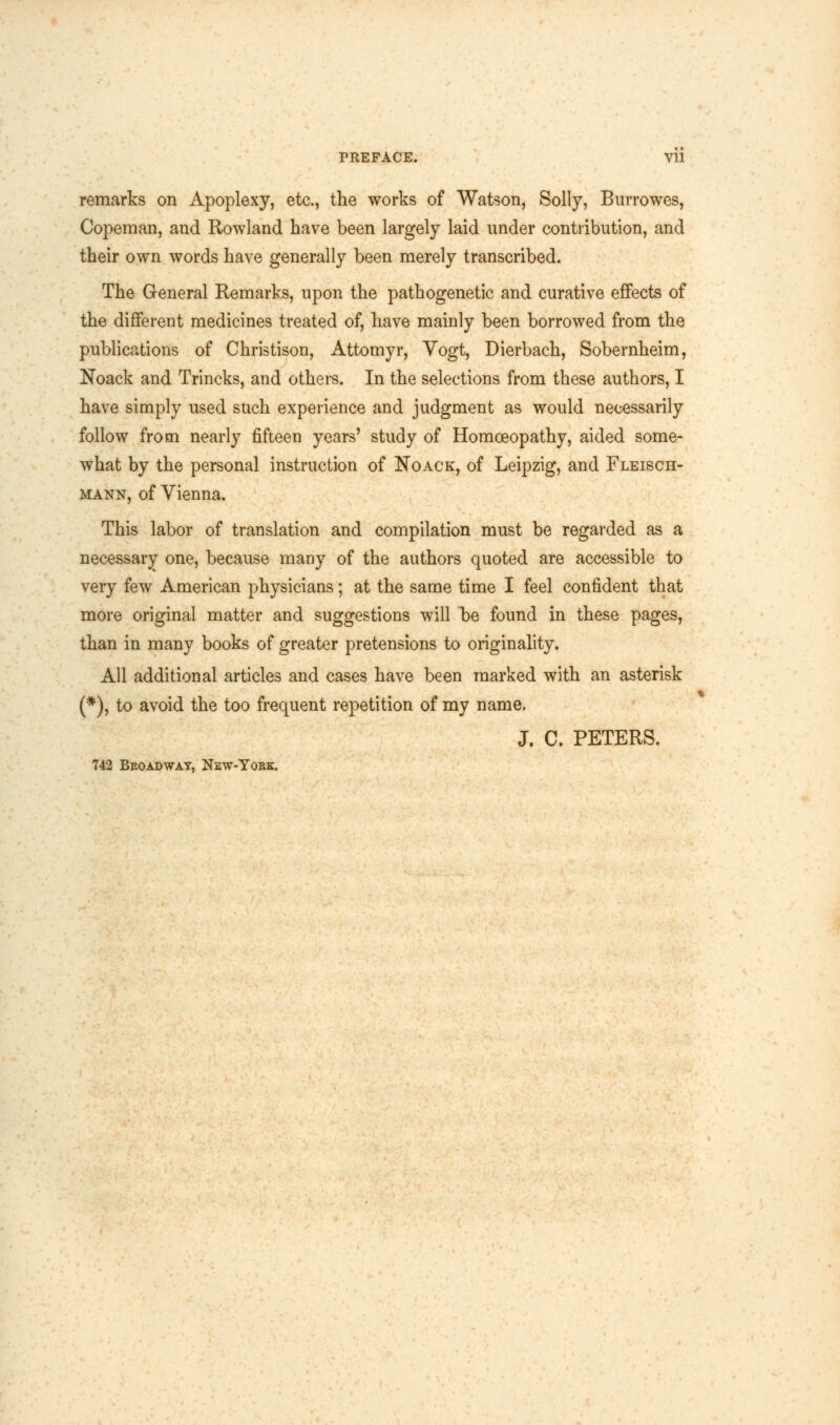 PREFACE. Vll remarks on Apoplexy, etc., the works of Watson, Solly, Burrowes, Copeman, and Rowland have been largely laid under contribution, and their own words have generally been merely transcribed. The General Remarks, upon the pathogenetic and curative effects of the different medicines treated of, have mainly been borrowed from the publications of Christison, Attomyr, Vogt, Dierbach, Sobernheim, Noack and Trincks, and others. In the selections from these authors, I have simply used such experience and judgment as would necessarily follow from nearly fifteen years' study of Homoeopathy, aided some- what by the personal instruction of Noack, of Leipzig, and Fleisch- mann, of Vienna. This labor of translation and compilation must be regarded as a necessary one, because many of the authors quoted are accessible to very few American physicians; at the same time I feel confident that more original matter and suggestions will be found in these pages, than in many books of greater pretensions to originality. All additional articles and cases have been marked with an asterisk (*), to avoid the too frequent repetition of my name. J. C. PETERS. 742 Beoadwat, New-York.