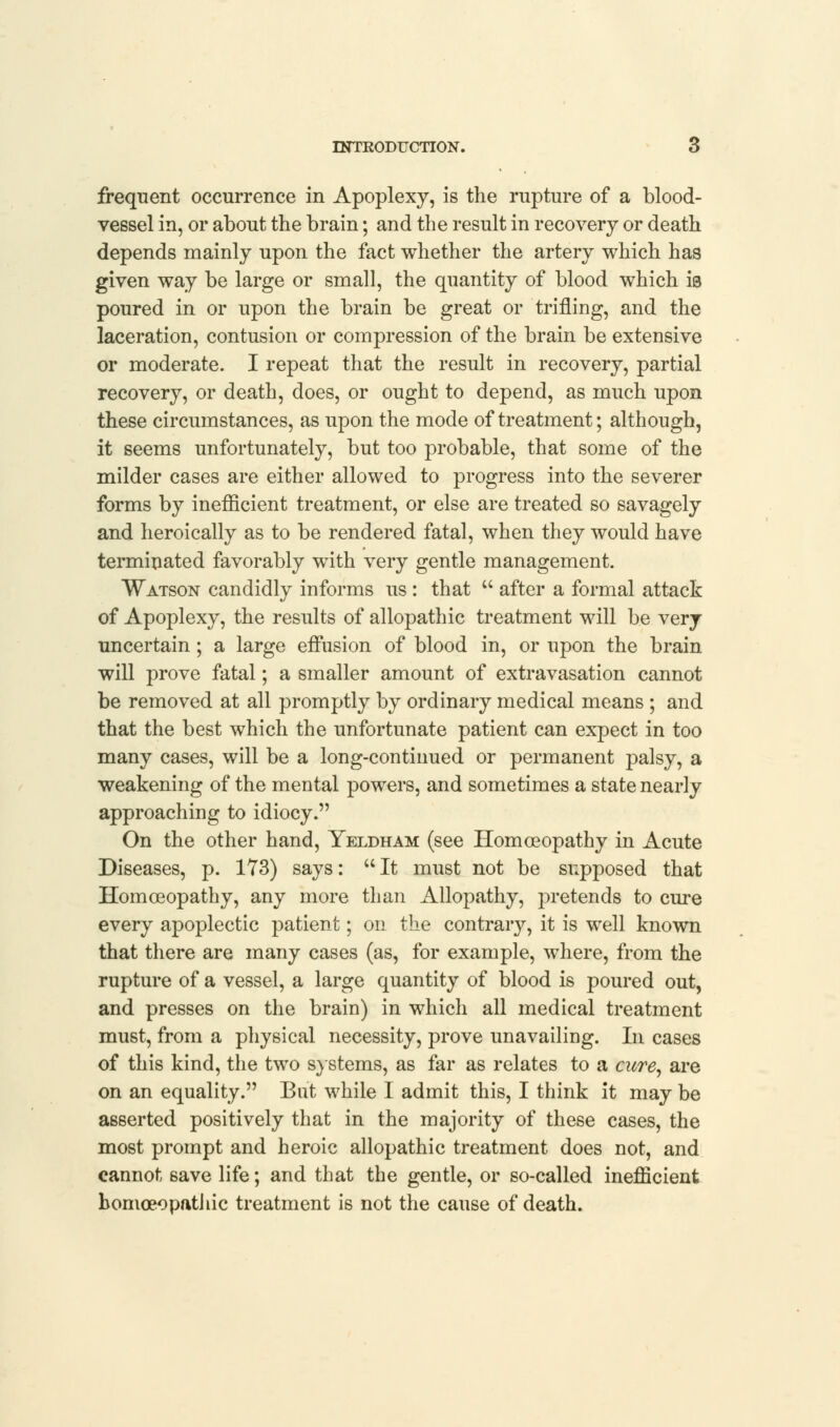 frequent occurrence in Apoplexy, is the rupture of a blood- vessel in, or about the brain; and the result in recovery or death depends mainly upon the fact whether the artery which has given way be large or small, the quantity of blood which iB poured in or upon the brain be great or trifling, and the laceration, contusion or compression of the brain be extensive or moderate. I repeat that the result in recovery, partial recovery, or death, does, or ought to depend, as much upon these circumstances, as upon the mode of treatment; although, it seems unfortunately, but too probable, that some of the milder cases are either allowed to progress into the severer forms by inefficient treatment, or else are treated so savagely and heroically as to be rendered fatal, when they would have terminated favorably with very gentle management. Watson candidly informs us : that u after a formal attack of Apoplexy, the results of allopathic treatment will be very uncertain ; a large effusion of blood in, or upon the brain will prove fatal; a smaller amount of extravasation cannot be removed at all promptly by ordinary medical means ; and that the best which the unfortunate patient can expect in too many cases, will be a long-continued or permanent palsy, a weakening of the mental powers, and sometimes a state nearly approaching to idiocy. On the other hand, Yeldham (see Homoeopathy in Acute Diseases, p. 173) says: It must not be supposed that Homoeopathy, any more than Allopathy, pretends to cure every apoplectic patient; on the contrary, it is well known that there are many cases (as, for example, where, from the rupture of a vessel, a large quantity of blood is poured out, and presses on the brain) in which all medical treatment must, from a physical necessity, prove unavailing. In cases of this kind, the two systems, as far as relates to a cure, are on an equality. But while I admit this, I think it may be asserted positively that in the majority of these cases, the most prompt and heroic allopathic treatment does not, and cannot 6ave life; and that the gentle, or so-called inefficient homoeopathic treatment is not the cause of death.