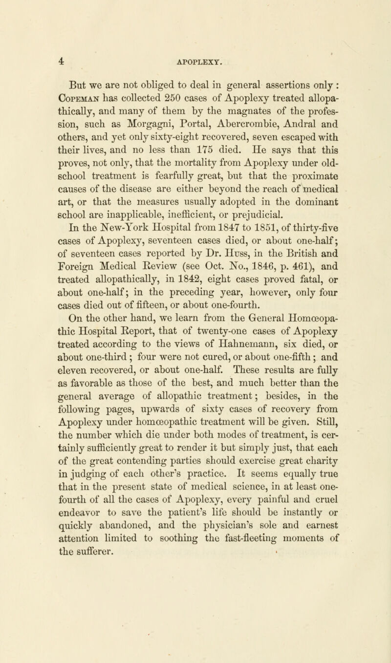 But we are not obliged to deal in general assertions only : Copeman has collected 250 cases of Apoplexy treated allopa- thically, and many of them by the magnates of the profes- sion, such as Morgagni, Portal, Abercrombie, Andral and others, and yet only sixty-eight recovered, seven escaped with their lives, and no less than 175 died. He says that this proves, not only, that the mortality from Apoplexy under old- school treatment is fearfully great, but that the proximate causes of the disease are either beyond the reach of medical art, or that the measures usually adopted in the dominant school are inapplicable, inefficient, or prejudicial. In the New-York Hospital from 1847 to 1851, of thirty-five cases of Apoplexy, seventeen cases died, or about one-half; of seventeen cases reported by Dr. Huss, in the British and Foreign Medical Beview (see Oct. No., 1846, p. 461), and treated allopathically, in 1842, eight cases proved fatal, or about one-half; in the preceding year, however, only four cases died out of fifteen, or about one-fourth. On the other hand, we learn from the General Homoeopa- thic Hospital Beport, that of twenty-one cases of Apoplexy treated according to the views of Hahnemann, six died, or about one-third ; four were not cured, or about one-fifth; and eleven recovered, or about one-half. These results are fully as favorable as those of the best, and much better than the general average of allopathic treatment; besides, in the following pages, upwards of sixty cases of recovery from Apoplexy under homceopathic treatment will be given. Still, the number which die under both modes of treatment, is cer- tainly sufficiently great to render it but simply just, that each of the great contending parties should exercise great charity in judging of each other's practice. It seems equally true that in the present state of medical science, in at least one- fourth of all the cases of Apoplexy, every painful and cruel endeavor to save the patient's life should be instantly or quickly abandoned, and the physician's sole and earnest attention limited to soothing the fast-fleeting moments of the sufferer.