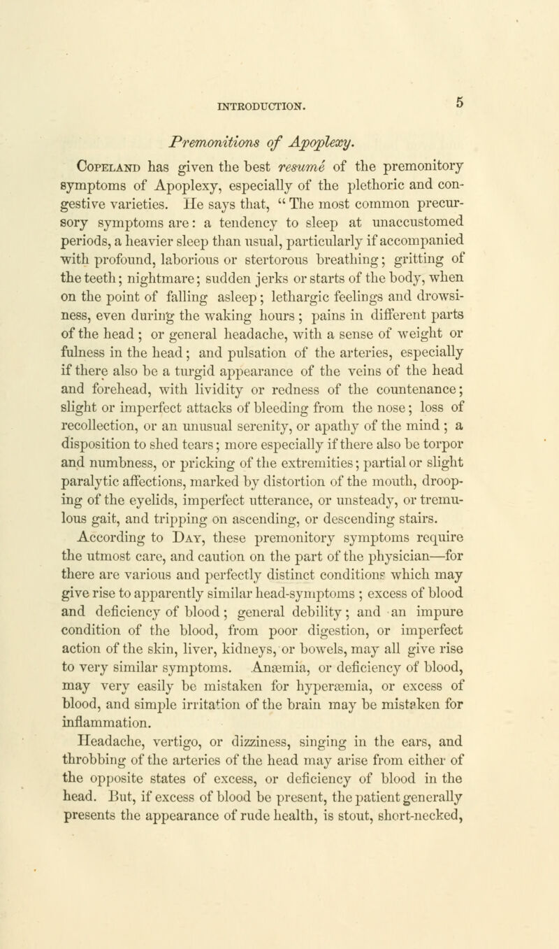 Premonitions of Apoplexy. Copeland has given the best resume of the premonitory symptoms of Apoplexy, especially of the plethoric and con- gestive varieties. He says that, The most common precur- sory symptoms are: a tendency to sleep at unaccustomed periods, a heavier sleep than usual, particularly if accompanied with profound, laborious or stertorous breathing; gritting of the teeth; nightmare; sudden jerks or starts of the body, when on the point of falling asleep; lethargic feelings and drowsi- ness, even during the waking hours ; pains in different parts of the head ; or general headache, with a sense of weight or fulness in the head; and pulsation of the arteries, especially if there also be a turgid appearance of the veins of the head and forehead, with lividity or redness of the countenance; slight or imperfect attacks of bleeding from the nose; loss of recollection, or an unusual serenity, or apathy of the mind ; a disposition to shed tears; more especially if there also be torpor and numbness, or pricking of the extremities; partial or slight paralytic affections, marked by distortion of the mouth, droop- ing of the eyelids, imperfect utterance, or unsteady, or tremu- lous gait, and tripping on ascending, or descending stairs. According to Day, these premonitory symptoms require the utmost care, and caution on the part of the physician—for there are various and perfectly distinct conditions which may give rise to apparently similar head-symptoms ; excess of blood and deficiency of blood; general debility; and an impure condition of the blood, from poor digestion, or imperfect action of the skin, liver, kidneys, or bowels, may all give rise to very similar symptoms. Anaemia, or deficiency of blood, may very easily be mistaken for hyperemia, or excess of blood, and sinrple irritation of the brain may be mistaken for inflammation. Headache, vertigo, or dizziness, singing in the ears, and throbbing of the arteries of the head may arise from either of the opposite states of excess, or deficiency of blood in the head. But, if excess of blood be present, the patient generally presents the appearance of rude health, is stout, short-necked,