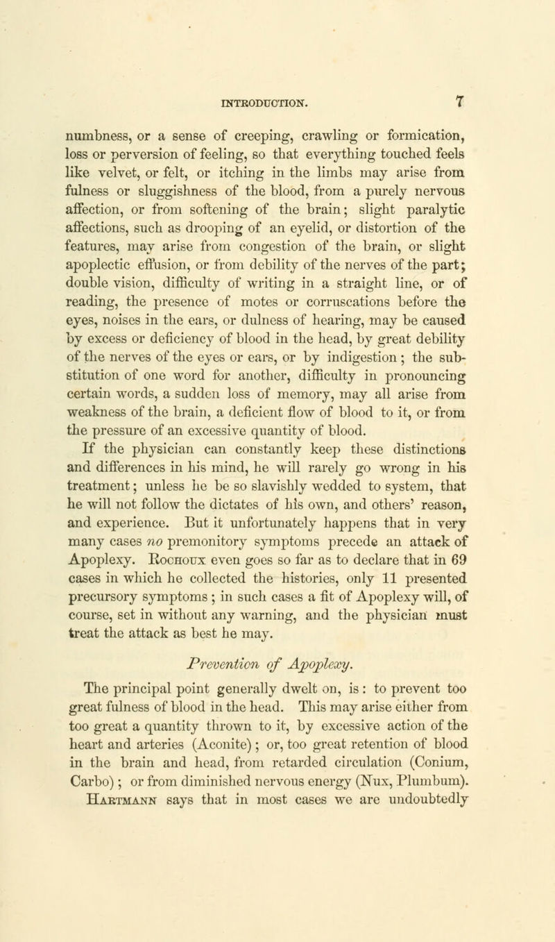 numbness, or a sense of creeping, crawling or formication, loss or perversion of feeling, so that everything touched feels like velvet, or felt, or itching in the limbs may arise from fulness or sluggishness of the blood, from a purely nervous affection, or from softening of the brain; slight paralytic affections, such as drooping of an eyelid, or distortion of the features, may arise from congestion of the brain, or slight apoplectic effusion, or from debility of the nerves of the part; double vision, difficulty of writing in a straight line, or of reading, the presence of motes or confiscations before the eyes, noises in the ears, or dulness of hearing, may be caused by excess or deficiency of blood in the head, by great debility of the nerves of the eyes or ears, or by indigestion ; the sub- stitution of one word for another, difficulty in pronouncing certain words, a sudden loss of memory, may all arise from weakness of the brain, a deficient flow of blood to it, or from the pressure of an excessive quantity of blood. If the physician can constantly keep these distinctions and differences in his mind, he will rarely go wrong in his treatment; unless he be so slavishly wedded to system, that he will not follow the dictates of his own, and others' reason, and experience. But it unfortunately happens that in very many cases no premonitory symptoms precede an attack of Apoplexy. Kochoux even goes so far as to declare that in 69 cases in which he collected the histories, only 11 presented precursory symptoms ; in such cases a fit of Apoplexy will, of course, set in without any warning, and the physician must treat the attack as best he may. Prevention of Apoplexy. The principal point generally dwelt on, is : to prevent too great fulness of blood in the head. This may arise either from too great a quantity thrown to it, by excessive action of the heart and arteries (Aconite); or, too great retention of blood in the brain and head, from retarded circulation (Conium, Carbo); or from diminished nervous energy (Nux, Plumbum). Hartmann says that in most cases we are undoubtedly