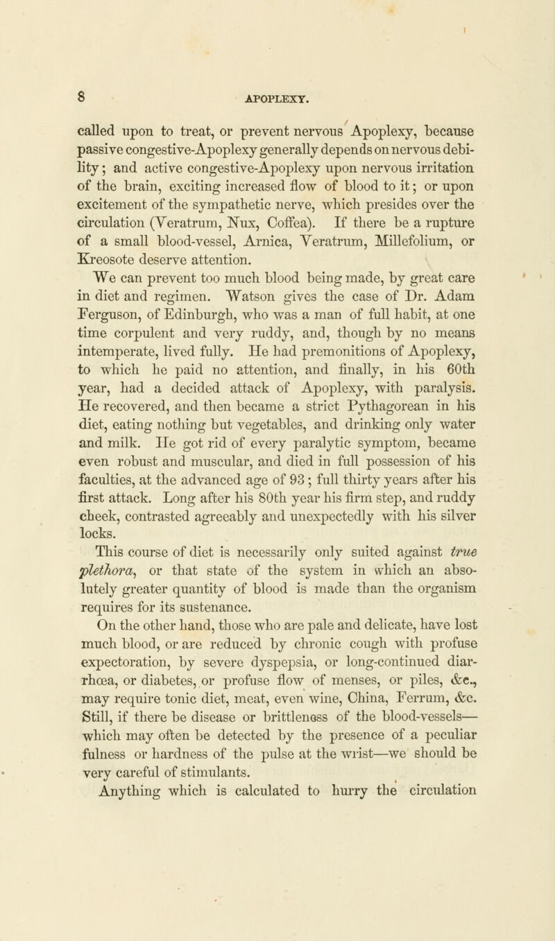 called upon to treat, or prevent nervous Apoplexy, because passive congestive-Apoplexy generally depends on nervous debi- lity ; and active congestive-Apoplexy upon nervous irritation of the brain, exciting increased flow of blood to it; or upon excitement of the sympathetic nerve, which presides over the circulation (Veratrum, JSTux, Coffea). If there be a rupture of a small blood-vessel, Arnica, Veratrum, Millefolium, or Kreosote deserve attention. We can prevent too much blood being made, by great care in diet and regimen. Watson gives the case of Dr. Adam Ferguson, of Edinburgh, who was a man of full habit, at one time corpulent and very ruddy, and, though by no means intemperate, lived fully. He had premonitions of Apoplexy, to which he paid no attention, and finally, in his 60th year, had a decided attack of Apoplexy, with paralysis. He recovered, and then became a strict Pythagorean in his diet, eating nothing but vegetables, and drinking only water and milk. He got rid of every paralytic symptom, became even robust and muscular, and died in full possession of his faculties, at the advanced age of 93; full thirty years after his first attack. Long after his 80th year his firm step, and ruddy cheek, contrasted agreeably and unexpectedly with his silver locks. This course of diet is necessarily only suited against true plethora, or that state of the system in which an abso- lutely greater quantity of blood is made than the organism requires for its sustenance. On the other hand, those who are pale and delicate, have lost much blood, or are reduced by chronic cough with profuse expectoration, by severe dyspepsia, or long-continued diar- rhoea, or diabetes, or profuse flow of menses, or piles, &c, may require tonic diet, meat, even wine, China, Ferrum, &c. Still, if there be disease or brittleness of the blood-vessels— which may often be detected by the presence of a peculiar fulness or hardness of the pulse at the wrist—we should be very careful of stimulants. Anything which is calculated to hurry the circulation