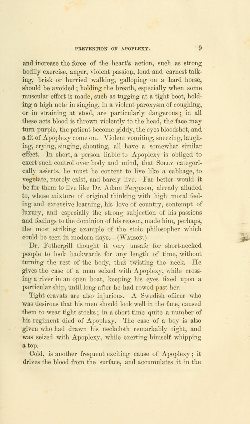 and increase the force of the heart's action, such as strong bodily exercise, anger, violent passion, loud and earnest talk- ing, brisk or hurried walking, galloping on a hard horse, should be avoided ; holding the breath, especially when some muscular effort is made, such as tugging at a tight boot, hold- ing a high note in singing, in a violent paroxysm of coughing, or in straining at stool, are particularly dangerous; in all these acts blood is thrown violently to the head, the face may turn purple, the patient become giddy, the eyes bloodshot, and a fit of Apoplexy come on. Violent vomiting, sneezing, laugh- ing, crying, singing, shouting, all have a somewhat similar effect. In short, a person liable to Apoplexy is obliged to exert such control over body and mind, that Solly categori- cally asserts, he must be content to live like a cabbage, to vegetate, merely exist, and barely live. Far better would it be for them to live like Dr. Adam Ferguson, already alluded to, whose mixture of original thinking with high moral feel- ing and extensive learning, his love of country, contempt of luxury, and especially the strong subjection of his passions and feelings to the dominion of his reason, made him, perhaps, the most striking example of the stoic philosopher which could be seen in modern days.—(Watson.) Dr. Fothergill thought it very unsafe for short-necked people to look backwards for any length of time, without turning the rest of the body, thus twisting the neck. He gives the case of a man seized with Apoplexy, while cross- ing a river in an open boat, keeping his eyes fixed upon a particular ship, until long after he had rowed past her. Tight cravats are also injurious. A Swedish officer who was desirous that his men should look well in the face, caused them to wear tight stocks; in a short time quite a number of his regiment died of Apoplexy. The case of a boy is also given who had drawn his neckcloth remarkably tight, and was seized with Apoplexy, while exerting himself whipping a top. Cold, is another frequent exciting cause of Apoplexy; it drives the blood from the surface, and accumulates it in the