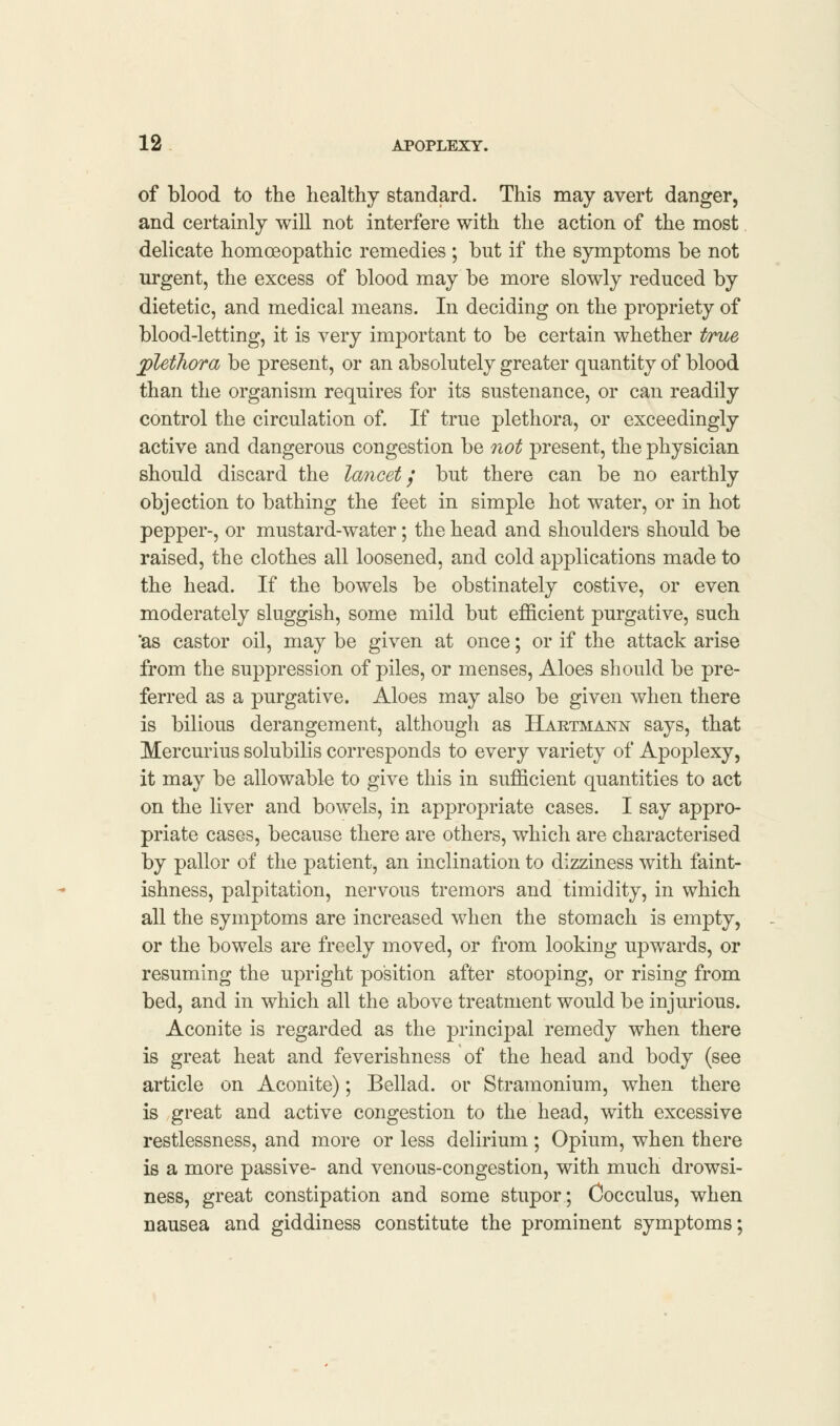 of blood to the healthy standard. This may avert danger, and certainly will not interfere with the action of the most delicate homoeopathic remedies ; but if the symptoms be not urgent, the excess of blood may be more slowly reduced by dietetic, and medical means. In deciding on the propriety of blood-letting, it is very important to be certain whether true plethora be present, or an absolutely greater quantity of blood than the organism requires for its sustenance, or can readily control the circulation of. If true plethora, or exceedingly active and dangerous congestion be not present, the physician should discard the lancet / but there can be no earthly objection to bathing the feet in simple hot water, or in hot pepper-, or mustard-water; the head and shoulders should be raised, the clothes all loosened, and cold applications made to the head. If the bowels be obstinately costive, or even moderately sluggish, some mild but efficient purgative, such 'as castor oil, may be given at once; or if the attack arise from the suppression of piles, or menses, Aloes should be pre- ferred as a purgative. Aloes may also be given when there is bilious derangement, although as Hartmann says, that Mercurius solubilis corresponds to every variety of Apoplexy, it may be allowable to give this in sufficient quantities to act on the liver and bowels, in appropriate cases. I say appro- priate cases, because there are others, which are characterised by pallor of the patient, an inclination to dizziness with faint- ishness, palpitation, nervous tremors and timidity, in which all the symptoms are increased when the stomach is empty, or the bowels are freely moved, or from looking upwards, or resuming the upright position after stooping, or rising from bed, and in which all the above treatment would be injurious. Aconite is regarded as the principal remedy when there is great heat and feverishness of the head and body (see article on Aconite); Bellad. or Stramonium, when there is great and active congestion to the head, with excessive restlessness, and more or less delirium ; Opium, when there is a more passive- and venous-congestion, with much drowsi- ness, great constipation and some stupor; Cocculus, when nausea and giddiness constitute the prominent symptoms;