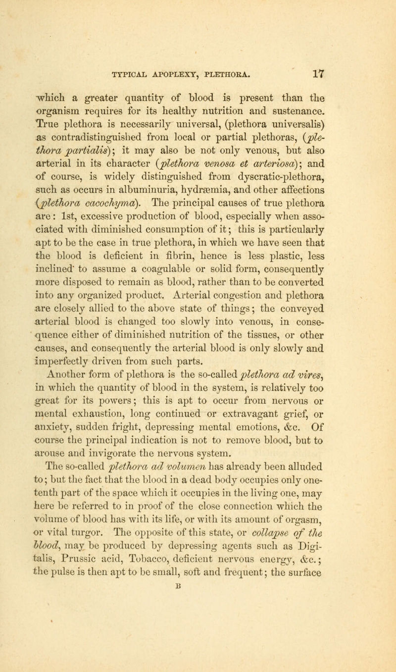 which a greater quantity of blood is present than the organism requires for its healthy nutrition and sustenance. True plethora is necessarily universal, (plethora universalis) as contradistinguished from local or partial plethoras, {ple- thora partialis); it may also be not only venous, but also arterial in its character (plethora venosa et arteriosa); and of course, is widely distinguished from dyscratic-plethora, such as occurs in albuminuria, hydrsemia, and other affections (plethora cacochyma). The principal causes of true plethora are: 1st, excessive production of blood, especially when asso- ciated with diminished consumption of it; this is particularly apt to be the case in true plethora, in which we have seen that the blood is deficient in fibrin, hence is less plastic, less inclined* to assume a coagulable or solid form, consequently more disposed to remain as blood, rather than to be converted into any organized product. Arterial congestion and plethora are closely allied to the above state of things; the conveyed arterial blood is changed too slowly into venous, in conse- quence either of diminished nutrition of the tissues, or other ■causes, and consequently the arterial blood is only slowly and imperfectly driven from such parts. Another form of plethora is the so-called plethora ad vires, in which the quantity of blood in the system, is relatively too great for its powers; this is apt to occur from nervous or mental exhaustion, long continued or extravagant grief, or anxiety, sudden fright, depressing mental emotions, &c. Of course the principal indication is not to remove blood, but to arouse and invigorate the nervous system. The so-called plethora ad volumen has already been alluded to; but the fact that the blood in a dead body occupies only one- tenth part of the space which it occupies in the living one, may here be referred to in proof of the close connection which the volume of blood has with its life, or with its amount of orgasm, or vital turgor. The opposite of this state, or collapse of the blood, may be produced by depressing agents such as Digi- talis, Prussic acid, Tobacco, deficient nervous energy, &c.; the pulse is then apt to be small, soft and frequent; the surface B