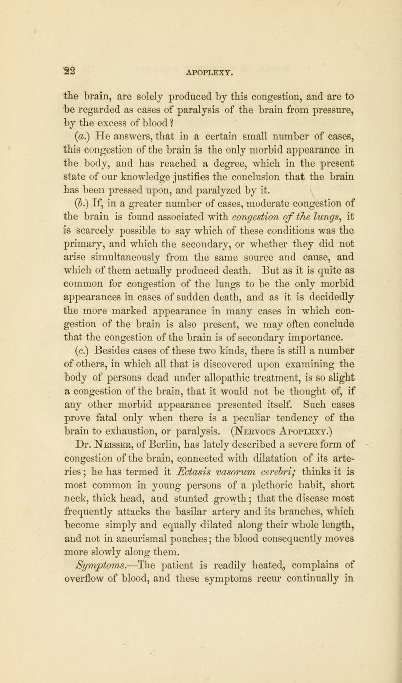 the brain, are solely produced by this congestion, and are to be regarded as cases of paralysis of the brain from pressure, by the excess of blood % (a.) He answers, that in a certain small number of cases, this congestion of the brain is the only morbid appearance in the body, and has reached a degree, which in the present state of our knowledge justifies the conclusion that the brain has been pressed upon, and paralyzed by it. (b.) If, in a greater number of cases, moderate congestion of the brain is found associated with congestion of the lungs, it is scarcely possible to say which of these conditions was the primary, and which the secondary, or whether they did not arise simultaneously from the same source and cause, and which of them actually produced death. But as it is quite as common for congestion of the lungs to be the only morbid appearances in cases of sudden death, and as it is decidedly the more marked appearance in many cases in which con- gestion of the brain is also present, we may often conclude that the congestion of the brain is of secondary importance. (<?.) Besides cases of these two kinds, there is still a number of others, in which all that is discovered upon examining the body of persons dead under allopathic treatment, is so slight a congestion of the brain, that it would not be thought of, if any other morbid appearance presented itself. Such cases prove fatal only when there is a peculiar tendency of the brain to exhaustion, or paralysis. (Nervous Apoplexy.) Dr. Neisser, of Berlin, has lately described a severe form of congestion of the brain, connected with dilatation of its arte- ries ; he has termed it Ectasis vasorum cerebri; thinks it is most common in young persons of a plethoric habit, short neck, thick head, and stunted growth; that the disease most frequently attacks the basilar artery and its branches, which become simply and equally dilated along their whole length, and not in aneurismal pouches; the blood consequently moves more slowly along them. Symptoms—-The patient is readily heated,, complains of overflow of blood, and these symptoms recur continually in