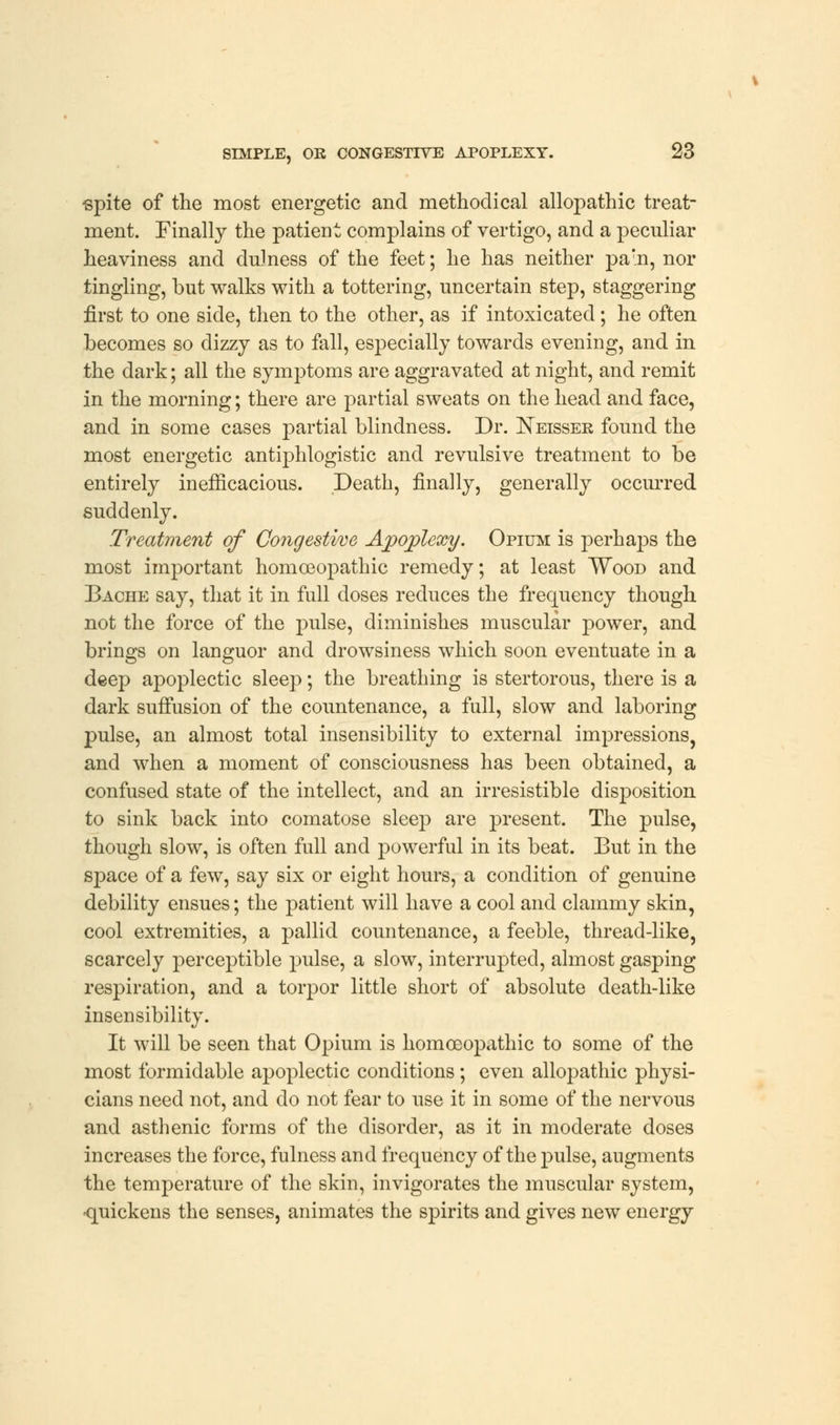 •spite of the most energetic and methodical allopathic treat- ment. Finally the patient complains of vertigo, and a peculiar heaviness and dulness of the feet; he has neither parn, nor tingling, but walks with a tottering, uncertain step, staggering first to one side, then to the other, as if intoxicated; he often becomes so dizzy as to fall, especially towards evening, and in the dark; all the symptoms are aggravated at night, and remit in the morning; there are partial sweats on the head and face, and in some cases partial blindness. Dr. Neisser found the most energetic antiphlogistic and revulsive treatment to be entirely inefficacious. Death, finally, generally occurred suddenly. Treatment of Congestive Apoplexy. Opium is perhaps the most important homoeopathic remedy; at least Wood and Bache say, that it in full doses reduces the frequency though not the force of the pulse, diminishes muscular power, and brings on languor and drowsiness which soon eventuate in a deep apoplectic sleep; the breathing is stertorous, there is a dark suffusion of the countenance, a full, slow and laboring pulse, an almost total insensibility to external impressions, and when a moment of consciousness has been obtained, a confused state of the intellect, and an irresistible disposition to sink back into comatose sleep are present. The pulse, though slow, is often full and powerful in its beat. But in the space of a few, say six or eight hours, a condition of genuine debility ensues; the patient will have a cool and clammy skin, cool extremities, a pallid countenance, a feeble, thread-like, scarcely perceptible pulse, a slow, interrupted, almost gasping respiration, and a torpor little short of absolute death-like insensibility. It will be seen that Opium is homoeopathic to some of the most formidable apoplectic conditions; even allopathic physi- cians need not, and do not fear to use it in some of the nervous and asthenic forms of the disorder, as it in moderate doses increases the force, fulness and frequency of the pulse, augments the temperature of the skin, invigorates the muscular system, -quickens the senses, animates the spirits and gives new energy