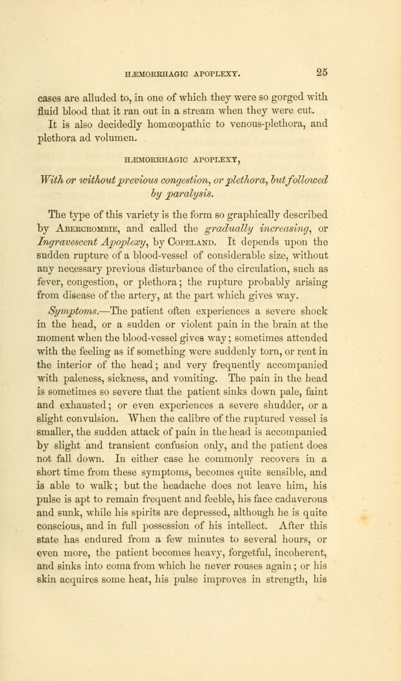 cases are alluded to, in one of which they were so gorged with fluid blood that it ran out in a stream when they were cut. It is also decidedly homoeopathic to venous-plethora, and plethora ad volumen. HEMORRHAGIC APOPLEXY, With or without previous congestion, or plethora, out followed by paralysis. The type of this variety is the form so graphically described by Abercrombie, and called the gradually increasing, or Ingravescent Apoplexy, by Copeland. It depends upon the sudden rupture of a blood-vessel of considerable size, without any necessary previous disturbance of the circulation, such as fever, congestion, or plethora; the rupture probably arising from disease of the artery, at the part which gives way. Symptoms.—The patient often experiences a severe shock in the head, or a sudden or violent pain in the brain at the moment when the blood-vessel gives way; sometimes attended with the feeling as if something were suddenly torn, or rent in the interior of the head; and very frequently accompanied with paleness, sickness, and vomiting. The pain in the head is sometimes so severe that the patient sinks down pale, faint and exhausted; or even experiences a severe shudder, or a slight convulsion. When the calibre of the ruptured vessel is smaller, the sudden attack of pain in the head is accompanied by slight and transient confusion only, and the patient does not fall down. In either case he commonly recovers in a short time from these symptoms, becomes quite sensible, and is able to walk; but the headache does not leave him, his pulse is apt to remain frequent and feeble, his face cadaverous and sunk, while his spirits are depressed, although he is quite conscious, and in full possession of his intellect. After this state has endured from a few minutes to several hours, or even more, the patient becomes heavy, forgetful, incoherent, and sinks into coma from which he never rouses again; or his skin acquires some heat, his pulse improves in strength, his