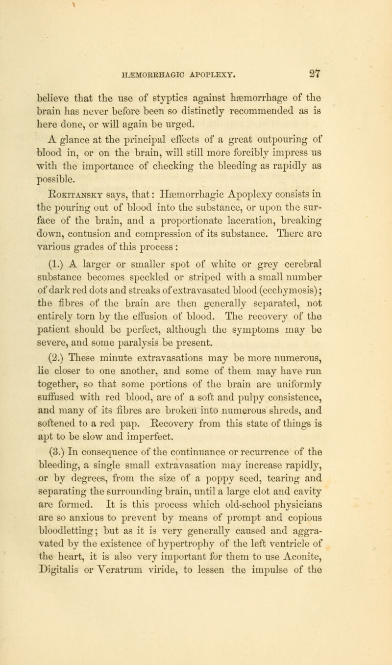 believe that the use of styptics against haemorrhage of the brain has never before been so distinctly recommended as is here done, or will again be urged. A glance at the principal effects of a great outpouring of blood in, or on the brain, will still more forcibly impress us with the importance of checking the bleeding as rapidly as possible. Rokitansky says, that: Hemorrhagic Apoplexy consists in the pouring out of blood into the substance, or upon the sur- face of the brain, and a proportionate laceration, breaking down, contusion and compression of its substance. There are various grades of this process: (1.) A larger or smaller spot of white or grey cerebral substance becomes speckled or striped with a small number of dark red dots and streaks of extravasated blood (ecchymosis); the fibres of the brain are then generally separated, not entirely torn by the effusion of blood. The recovery of the patient should be perfect, although the symptoms may be severe, and some paralysis be present. (2.) These minute extravasations may be more numerous, lie closer to one another, and some of them may have run together, so that some portions of the brain are uniformly suffused with red blood, are of a soft and pulpy consistence, and many of its fibres are broken into numerous shreds, and softened to a red pap. Recovery from this state of things is apt to be slow and imperfect. (3.) In consequence of the continuance or recurrence of the bleeding, a single small extravasation may increase rapidly, or by degrees, from the size of a poppy seed, tearing and separating the surrounding brain, until a large clot and cavity are formed. It is this process which old-school physicians are so anxious to prevent by means of prompt and copious bloodletting; but as it is very generally caused and aggra- vated by the existence of hypertrophy of the left ventricle of the heart, it is also very important for them to use Aconite, Digitalis or Yeratrum viride, to lessen the impulse of the