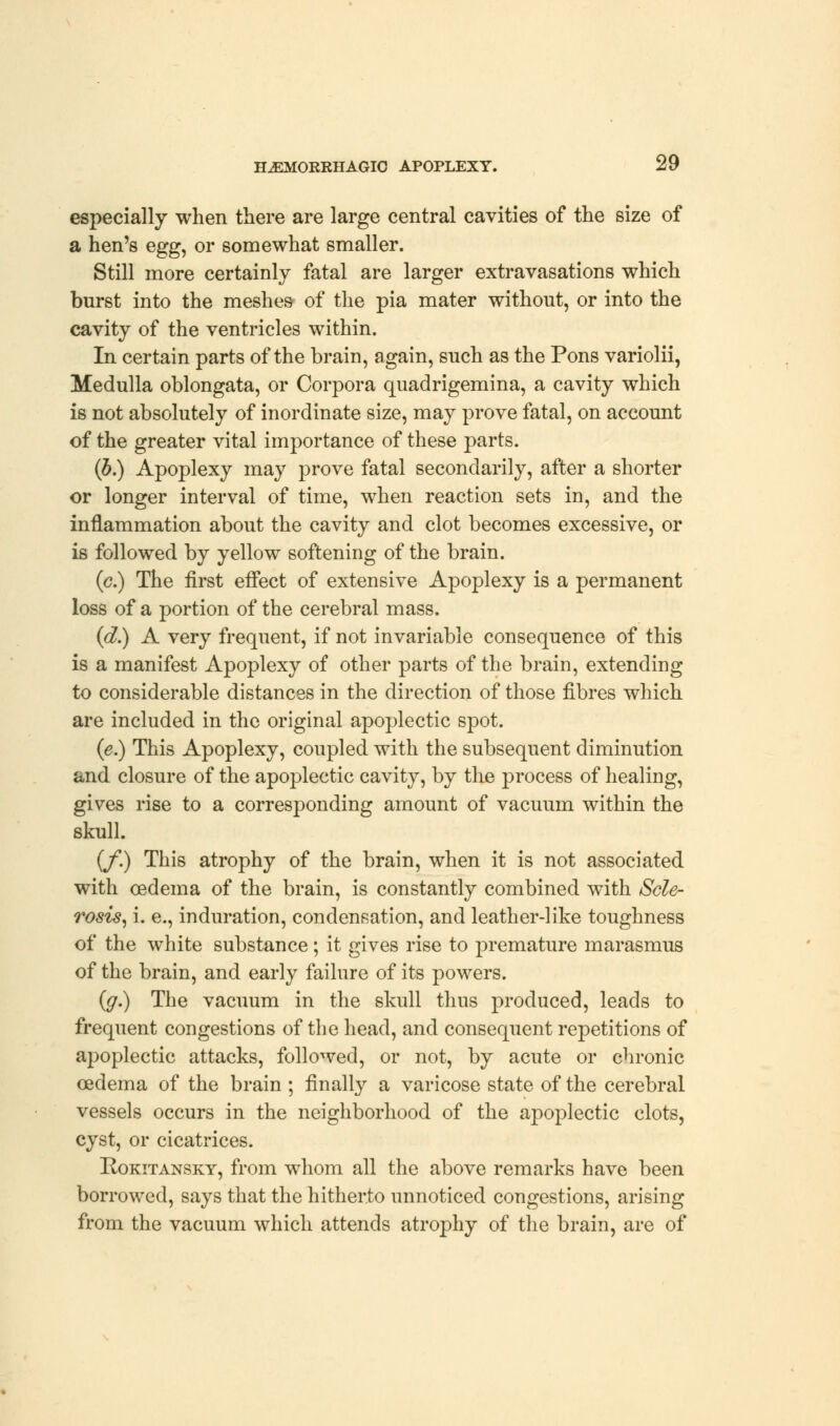 especially when there are large central cavities of the size of a hen's egg, or somewhat smaller. Still more certainly fatal are larger extravasations which burst into the meshes- of the pia mater without, or into the cavity of the ventricles within. In certain parts of the brain, again, such as the Pons variolii, Medulla oblongata, or Corpora quadrigemina, a cavity which is not absolutely of inordinate size, may prove fatal, on account of the greater vital importance of these parts. (b.) Apoplexy may prove fatal secondarily, after a shorter or longer interval of time, when reaction sets in, and the inflammation about the cavity and clot becomes excessive, or is followed by yellow softening of the brain. (c.) The first effect of extensive Apoplexy is a permanent loss of a portion of the cerebral mass. (d.) A very frequent, if not invariable consequence of this is a manifest Apoplexy of other parts of the brain, extending to considerable distances in the direction of those fibres which are included in the original apoplectic spot. (e.) This Apoplexy, coupled with the subsequent diminution and closure of the apoplectic cavity, by the process of healing, gives rise to a corresponding amount of vacuum within the skull. {/.) This atrophy of the brain, when it is not associated with oedema of the brain, is constantly combined with Scle- rosis, i. e., induration, condensation, and leather-like toughness of the white substance; it gives rise to premature marasmus of the brain, and early failure of its powers. (g.) The vacuum in the skull thus produced, leads to frequent congestions of the head, and consequent repetitions of apoplectic attacks, followed, or not, by acute or chronic oedema of the brain ; finally a varicose state of the cerebral vessels occurs in the neighborhood of the apoplectic clots, cyst, or cicatrices. Rokitansky, from whom all the above remarks have been borrowed, says that the hitherto unnoticed congestions, arising from the vacuum which attends atrophy of the brain, are of
