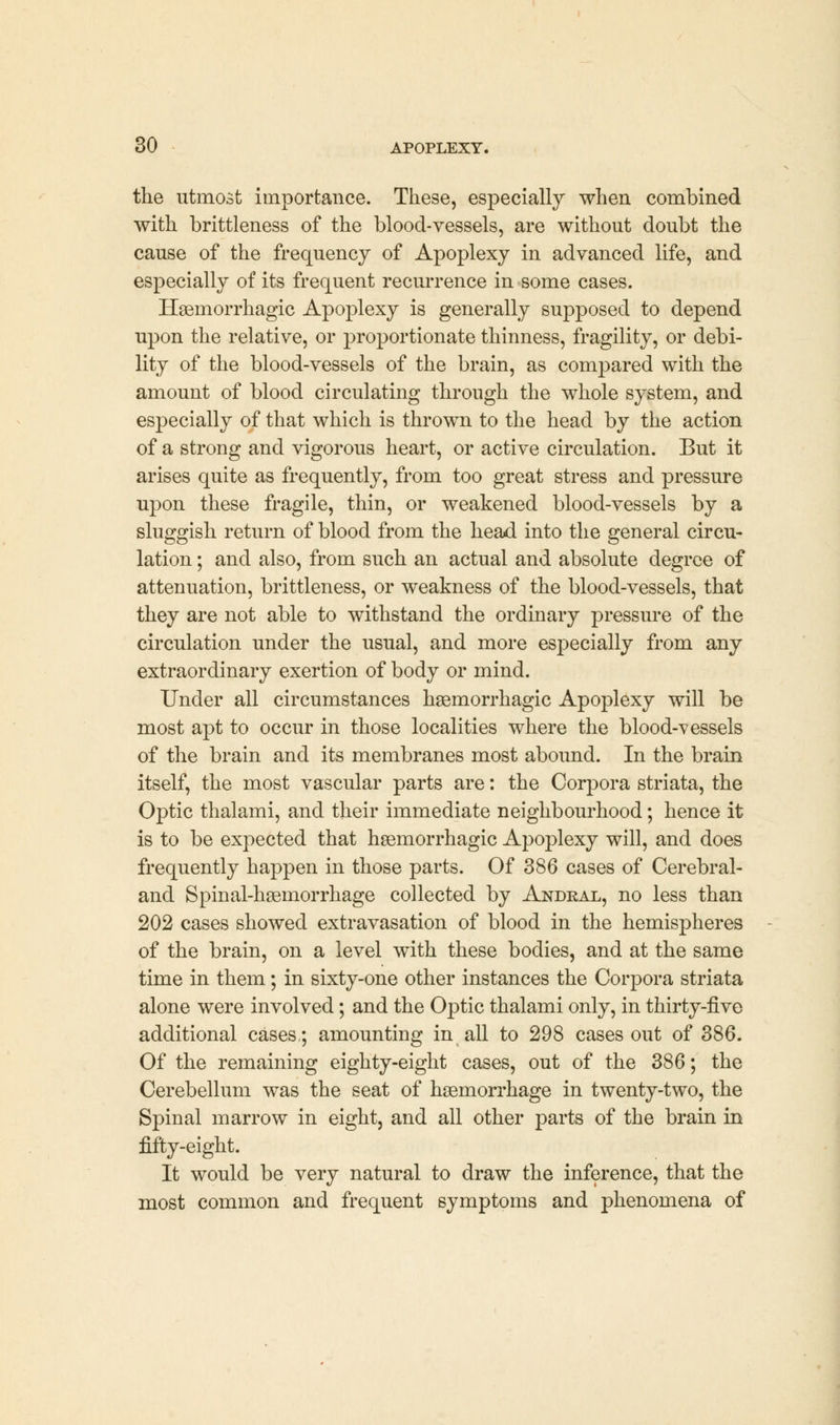 the utmost importance. These, especially when combined with brittleness of the blood-vessels, are without doubt the cause of the frequency of Apoplexy in advanced life, and especially of its frequent recurrence in some cases. Hemorrhagic Apoplexy is generally supposed to depend upon the relative, or proportionate thinness, fragility, or debi- lity of the blood-vessels of the brain, as compared with the amount of blood circulating through the whole system, and especially of that which is thrown to the head by the action of a strong and vigorous heart, or active circulation. But it arises quite as frequently, from too great stress and pressure upon these fragile, thin, or weakened blood-vessels by a sluggish return of blood from the head into the general circu- lation ; and also, from such an actual and absolute degree of attenuation, brittleness, or weakness of the blood-vessels, that they are not able to withstand the ordinary pressure of the circulation under the usual, and more especially from any extraordinary exertion of body or mind. Under all circumstances hemorrhagic Apoplexy will be most apt to occur in those localities where the blood-vessels of the brain and its membranes most abound. In the brain itself, the most vascular parts are: the Corpora striata, the Optic thalami, and their immediate neighbourhood; hence it is to be expected that hemorrhagic Apoplexy will, and does frequently happen in those parts. Of 386 cases of Cerebral- and Spinal-hemorrhage collected by Andral, no less than 202 cases showed extravasation of blood in the hemispheres of the brain, on a level with these bodies, and at the same time in them; in sixty-one other instances the Corpora striata alone were involved; and the Optic thalami only, in thirty-five additional cases,; amounting in all to 298 cases out of 386. Of the remaining eighty-eight cases, out of the 386; the Cerebellum was the seat of hemorrhage in twenty-two, the Spinal marrow in eight, and all other parts of the brain in fifty-eight. It would be very natural to draw the inference, that the most common and frequent symptoms and phenomena of