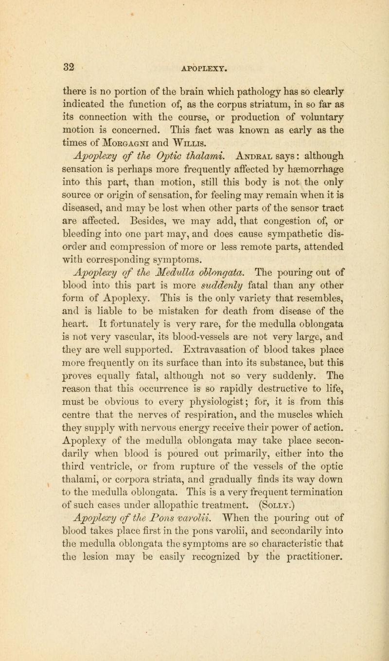 there is no portion of the brain which pathology has so clearly indicated the function of, as the corpus striatum, in so far as its connection with the course, or production of voluntary motion is concerned. This fact was known as early as the times of Morgagni and Willis. Apoplexy of the Optic ihalami. Andral says: although sensation is perhaps more frequently affected by haemorrhage into this part, than motion, still this body is not the only source or origin of sensation, for feeling may remain when it is diseased, and may be lost when other parts of the sensor tract are affected. Besides, we may add, that congestion of, or bleeding into one part may, and does cause sympathetic dis- order and compression of more or less remote parts, attended with corresponding symptoms. Apoplexy of the Medulla oblongata. The pouring out of blood into this part is more suddenly fatal than any other form of Apoplexy. This is the only variety that resembles, and is liable to be mistaken for death from disease of the heart. It fortunately is very rare, for the medulla oblongata is not very vascular, its blood-vessels are not very large, and they are well supported. Extravasation of blood takes place more frequently on its surface than into its substance, but this proves equally fatal, although not so very suddenly. The reason that this occurrence is so rapidly destructive to life, must be obvious to every physiologist; for, it is from this centre that the nerves of respiration, and the muscles which they supply with nervous energy receive their power of action. Apoplexy of the medulla oblongata may take place secon- darily when blood is poured out primarily, either into the third ventricle, or from rupture of the vessels of the optic thalami, or corpora striata, and gradually finds its way down to the medulla oblongata. This is a very frequent termination of such cases under allopathic treatment. (Solly.) Apoplexy of the Pons varolii. When the pouring out of blood takes place first in the pons varolii, and secondarily into the medulla oblongata the symptoms are so characteristic that the lesion may be easily recognized by the practitioner.