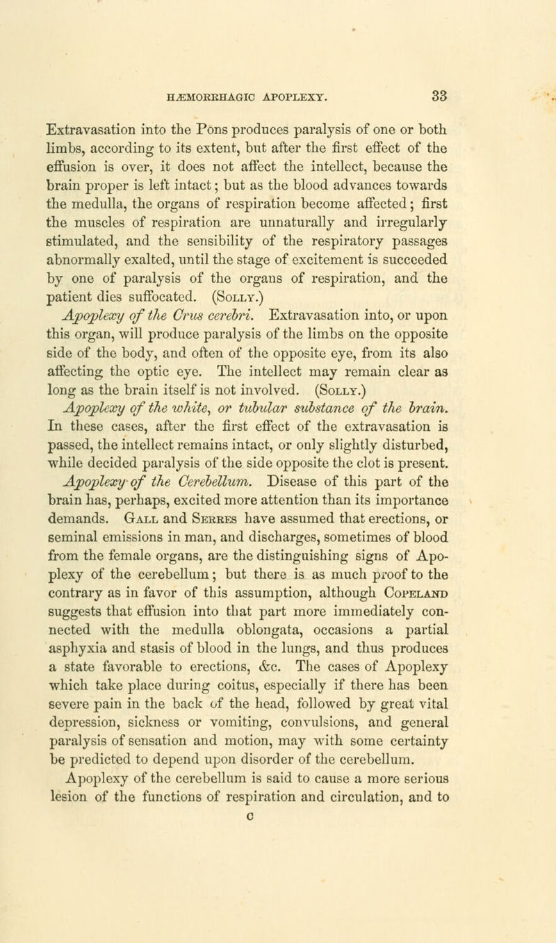 Extravasation into the Pons produces paralysis of one or both limbs, according to its extent, but after the first effect of the effusion is over, it does not affect the intellect, because the brain proper is left intact; but as the blood advances towards the medulla, the organs of respiration become affected; first the muscles of respiration are unnaturally and irregularly stimulated, and the sensibility of the respiratory passages abnormally exalted, until the stage of excitement is succeeded by one of paralysis of the organs of respiration, and the patient dies suffocated. (Solly.) Apoplexy of the Crus cerebri. Extravasation into, or upon this organ, will produce paralysis of the limbs on the opposite side of the body, and often of the opposite eye, from its also affecting the optic eye. The intellect may remain clear as long as the brain itself is not involved. (Solly.) Apoplexy of the white, or tubular substance of the brain. In these cases, after the first effect of the extravasation is passed, the intellect remains intact, or only slightly disturbed, while decided paralysis of the side opposite the clot is present. Apoplexy- of the Cerebellum. Disease of this part of the brain has, perhaps, excited more attention than its importance demands. Gall and Serres have assumed that erections, or seminal emissions in man, and discharges, sometimes of blood from the female organs, are the distinguishing signs of Apo- plexy of the cerebellum; but there is as much proof to the contrary as in favor of this assumption, although Copeland suggests that effusion into that part more immediately con- nected with the medulla oblongata, occasions a partial asphyxia and stasis of blood in the lungs, and thus produces a state favorable to erections, &c. The cases of Apoplexy which take place during coitus, especially if there has been severe pain in the back of the head, followed by great vital depression, sickness or vomiting, convulsions, and general paralysis of sensation and motion, may with some certainty be predicted to depend upon disorder of the cerebellum. Apoplexy of the cerebellum is said to cause a more serious lesion of the functions of respiration and circulation, and to c
