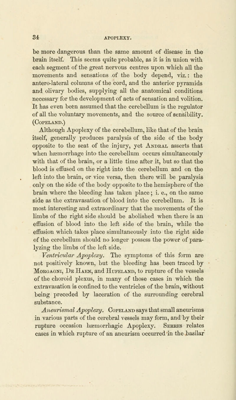 be more dangerous than the same amount of disease in the brain itself. This seems quite probable, as it is in union with each segment of the great nervous centres upon which all the movements and sensations of the body depend, viz.: the anterolateral columns of the cord, and the anterior pyramids and olivary bodies, supplying all the anatomical conditions necessary for the development of acts of sensation and volition. It has even been assumed that the cerebellum is the regulator of all the voluntary movements, and the source of sensibility. (Copeland.) Although Apoplexy of the cerebellum, like that of the brain itself, generally produces paralysis of the side of the body opposite to the seat of the injury, yet Andral asserts that when haemorrhage into the cerebellum occurs simultaneously with that of the brain, or a little time after it, but so that the blood is effused on the right into the cerebellum and on the left into the brain, or vice versa, then there will be paralysis only on the side of the body opposite to the hemisphere of the brain where the bleeding has taken place; i. e., on the same side as the extravasation of blood into the cerebellum. It is most interesting and extraordinary that the movements of the limbs of the right side should be abolished when there is an effusion of blood into the left side of the brain, while the effusion which takes place simultaneously into the right side of the cerebellum should no longer possess the power of para- lyzing the limbs of the left side. Ventricular Apoplexy. The symptoms of this form are not positively known, but the bleeding has been traced by Morgagni, De Haen, and Hufeland, to rupture of the vessels of the choroid plexus, in many of those cases in which the extravasation is confined to the ventricles of the brain, without being preceded by laceration of the surrounding cerebral substance. Aneurysmal Apoplexy. Copeland says that small aneurisms in various parts of the cerebral vessels may form, and by their rupture occasion hemorrhagic Apoplexy. Serres relates cases in which rupture of an aneurism occurred in the basilar
