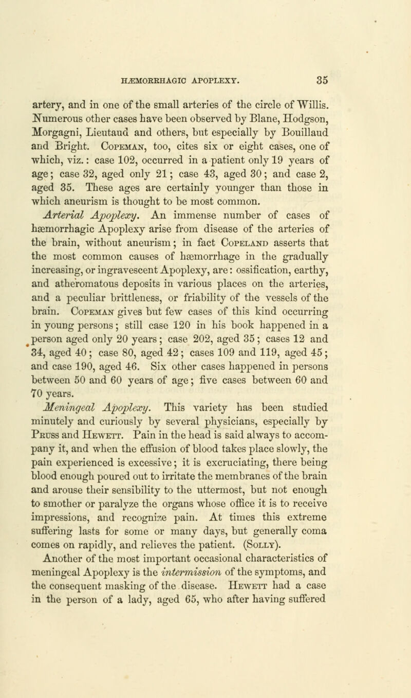 artery, and in one of the small arteries of the circle of Willis. Numerous other cases have been observed by Blane, Hodgson, Morgagni, Lieutaud and others, but especially by Bouillaud and Bright. Copeman, too, cites six or eight cases, one of which, viz.: case 102, occurred in a patient only 19 years of age; case 32, aged only 21; case 43, aged 30; and case 2, aged 35. These ages are certainly younger than those in which aneurism is thought to be most common. Arterial Ajpojplexy. An immense number of cases of hsemorrhagic Apoplexy arise from disease of the arteries of the brain, without aneurism; in fact Copeland asserts that the most common causes of haemorrhage in the gradually increasing, or ingravescent Apoplexy, are: ossification, earthy, and atheromatous deposits in various places on the arteries, and a peculiar brittleness, or friability of the vessels of the brain. Copeman gives but few cases of this kind occurring in young persons; still case 120 in his book happened in a person aged only 20 years; case 202, aged 35; cases 12 and 34, aged 40; case 80, aged 42; cases 109 and 119, aged 45; and case 190, aged 46. Six other cases happened in persons between 50 and 60 years of age; live cases between 60 and 70 years. Meningeal Apoplexy. This variety has been studied minutely and curiously by several physicians, especially by Pruss and Hewett. Pain in the head is said always to accom- pany it, and when the effusion of blood takes place slowly, the pain experienced is excessive; it is excruciating, there being blood enough poured out to irritate the membranes of the brain and arouse their sensibility to the uttermost, but not enough to smother or paralyze the organs whose office it is to receive impressions, and recognise pain. At times this extreme suffering lasts for some or many days, but generally coma comes on rapidly, and relieves the patient. (Solly). Another of the most important occasional characteristics of meningeal Apoplexy is the intermission of the symptoms, and the consequent masking of the. disease. Hewett had a case in the person of a lady, aged 65, who after having suffered