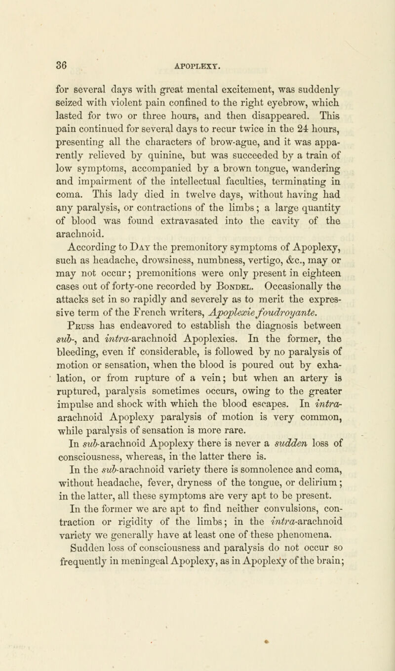 for several clays with great mental excitement, was suddenly seized with violent pain confined to the right eyebrow, which lasted for two or three hours, and then disappeared. This pain continued for several days to recur twice in the 24 hours, presenting all the characters of brow-ague, and it was appa- rently relieved by quinine, but was succeeded by a train of low symptoms, accompanied by a brown tongue, wandering and impairment of the intellectual faculties, terminating in coma. This lady died in twelve days, without having had any paralysis, or contractions of the limbs; a large quantity of blood was found extravasated into the cavity of the arachnoid. According to Day the premonitory symptoms of Apoplexy, such as headache, drowsiness, numbness, vertigo, &c, may or may not occur; premonitions were only present in eighteen cases out of forty-one recorded by Bondel. Occasionally the attacks set in so rapidly and severely as to merit the expres- sive term of the French writers, Apoplexie foudroyante. Peuss has endeavored to establish the diagnosis between sub-, and mtfra-arachnoid Apoplexies. In the former, the bleeding, even if considerable, is followed by no paralysis of motion or sensation, when the blood is poured out by exha- lation, or from rupture of a vein; but when an artery is ruptured, paralysis sometimes occurs, owing to the greater impulse and shock with which the blood escapes. In intrar arachnoid Apoplexy paralysis of motion is very common, while paralysis of sensation is more rare. In sub- arachnoid Apoplexy there is never a sudden loss of consciousness, whereas, in the latter there is. In the subarachnoid variety there is somnolence and coma, without headache, fever, dryness of the tongue, or delirium; in the latter, all these symptoms are very apt to be present. In the former we are apt to find neither convulsions, con- traction or rigidity of the limbs; in the ^Wra-arachnoid variety we generally have at least one of these phenomena. Sudden loss of consciousness and paralysis do not occur so frequently in meningeal Apoplexy, as in Apoplexy of the brain;