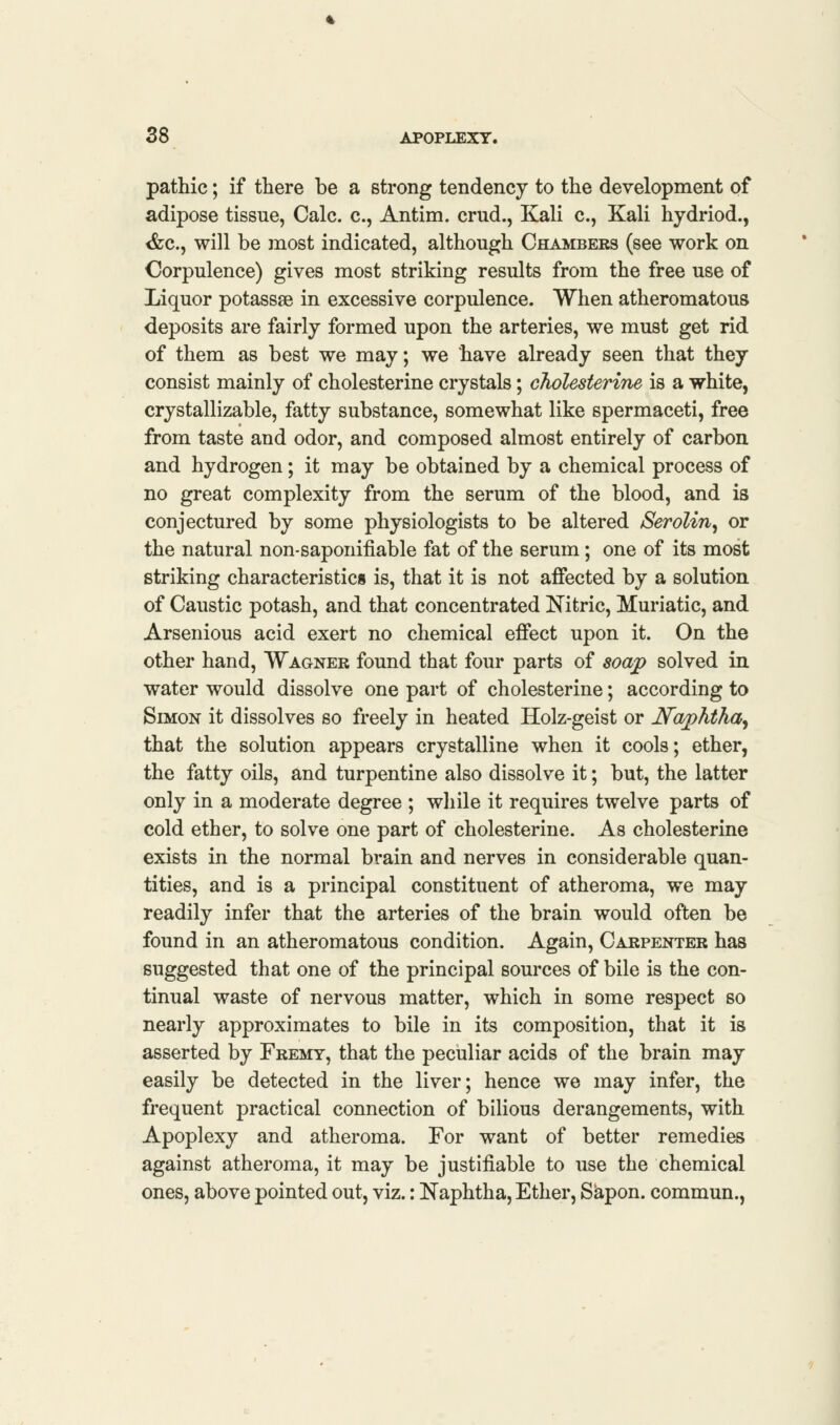 pathic; if there be a strong tendency to the development of adipose tissue, Calc. c, Antim. crud., Kali c., Kali hydriod., <fcc, will be most indicated, although Chambers (see work on Corpulence) gives most striking results from the free use of Liquor potassse in excessive corpulence. When atheromatous deposits are fairly formed upon the arteries, we must get rid of them as best we may; we have already seen that they consist mainly of cholesterine crystals; cholesterine is a white, crystallizable, fatty substance, somewhat like spermaceti, free from taste and odor, and composed almost entirely of carbon and hydrogen; it may be obtained by a chemical process of no great complexity from the serum of the blood, and is conjectured by some physiologists to be altered Serolin^ or the natural non-saponifiable fat of the serum; one of its most striking characteristics is, that it is not affected by a solution of Caustic potash, and that concentrated Nitric, Muriatic, and Arsenious acid exert no chemical effect upon it. On the other hand, Wagner found that four parts of soap solved in water would dissolve one part of cholesterine; according to Simon it dissolves so freely in heated Holz-geist or Naphtha^ that the solution appears crystalline when it cools; ether, the fatty oils, and turpentine also dissolve it; but, the latter only in a moderate degree ; while it requires twelve parts of cold ether, to solve one part of cholesterine. As cholesterine exists in the normal brain and nerves in considerable quan- tities, and is a principal constituent of atheroma, we may readily infer that the arteries of the brain would often be found in an atheromatous condition. Again, Carpenter has suggested that one of the principal sources of bile is the con- tinual waste of nervous matter, which in some respect so nearly approximates to bile in its composition, that it is asserted by Fremy, that the peculiar acids of the brain may easily be detected in the liver; hence we may infer, the frequent practical connection of bilious derangements, with Apoplexy and atheroma. For want of better remedies against atheroma, it may be justifiable to use the chemical ones, above pointed out, viz.: Naphtha, Ether, Sapon. commun.,