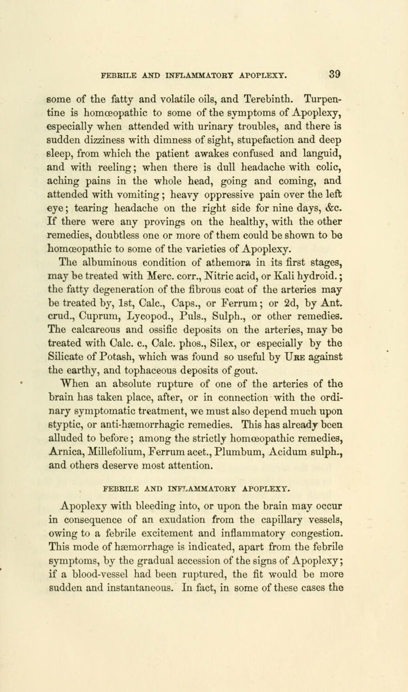 some of the fatty and volatile oils, and Terebinth. Turpen- tine is homoeopathic to some of the symptoms of Apoplexy, especially when attended with urinary troubles, and there is sudden dizziness with dimness of sight, stupefaction and deep sleep, from which the patient awakes confused and languid, and with reeling; when there is dull headache with colic, aching pains in the whole head, going and coming, and attended with vomiting; heavy oppressive pain over the left eye; tearing headache on the right side for nine days, &c. If there were any provings on the healthy, with the other remedies, doubtless one or more of them could be shown to be homoeopathic to some of the varieties of Apoplexy. The albuminous condition of athemora in its first stages, may be treated with Merc, corr., Nitric acid, or Kali hydroid.; the fatty degeneration of the fibrous coat of the arteries may be treated by, 1st, Calc, Caps., or Ferrum; or 2d, by Ant. crud., Cuprum, Lycopod., Puis., Sulph., or other remedies. The calcareous and ossific deposits on the arteries, may be treated with Calc. c, Calc. phos., Silex, or especially by the Silicate of Potash, which was found so useful by Ure against the earthy, and tophaceous deposits of gout. When an absolute rupture of one of the arteries of the brain has taken place, after, or in connection with the ordi- nary symptomatic treatment, we must also depend much upon styptic, or anti-haemorrhagic remedies. This has already been alluded to before; among the strictly homoeopathic remedies, Arnica, Millefolium, Ferrum acet., Plumbum, Acidum sulph., and others deserve most attention. FEBRILE AND INFLAMMATORY APOPLEXY. Apoplexy with bleeding into, or upon the brain may occur in consequence of an exudation from the capillary vessels, owing to a febrile excitement and inflammatory congestion. This mode of haemorrhage is indicated, apart from the febrile symptoms, by the gradual accession of the signs of Apoplexy; if a blood-vessel had been ruptured, the fit would be more sudden and instantaneous. In fact, in some of these cases the