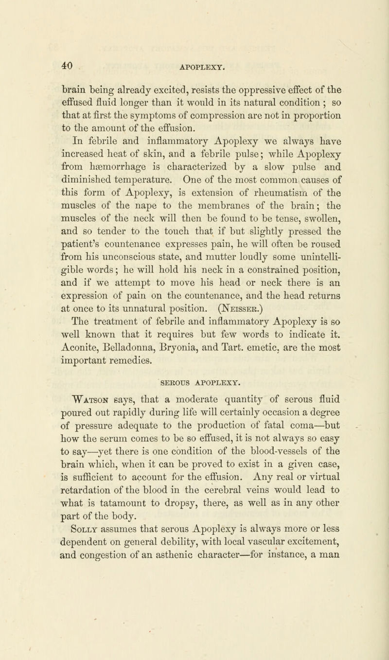 brain being already excited, resists the oppressive effect of the effused fluid longer than it would in its natural condition ; so that at first the symptoms of compression are not in proportion to the amount of the effusion. In febrile and inflammatory Apoplexy we always have increased heat of skin, and a febrile pulse; while Apoplexy from haemorrhage is characterized by a slow pulse and diminished temperature. One of the most common causes of this form of Apoplexy, is extension of rheumatism of the muscles of the nape to the membranes of the brain; the muscles of the neck will then be found to be tense, swollen, and so tender to the touch that if but slightly pressed the patient's countenance expresses pain, he will often be roused from his unconscious state, and mutter loudly some unintelli- gible words; he will hold his neck in a constrained position, and if we attempt to move his head or neck there is an expression of pain on the countenance, and the head returns at once to its unnatural position. (Neissek.) The treatment of febrile and inflammatory Apoplexy is so well known that it requires but few words to indicate it. Aconite, Belladonna, Bryonia, and Tart, emetic, are the most important remedies. SEROUS APOPLEXY. Watson says, that a moderate quantity of serous fluid poured out rapidly during life will certainly occasion a degree of pressure adequate to the production of fatal coma—but how the serum comes to be so effused, it is not always so easy to say—yet there is one condition of the blood-vessels of the brain which, when it can be proved to exist in a given case, is sufficient to account for the effusion. Any real or virtual retardation of the blood in the cerebral veins would lead to what is tatamount to dropsy, there, as well as in any other part of the body. Solly assumes that serous Apoplexy is always more or less dependent on general debility, with local vascular excitement, and congestion of an asthenic character—for instance, a man