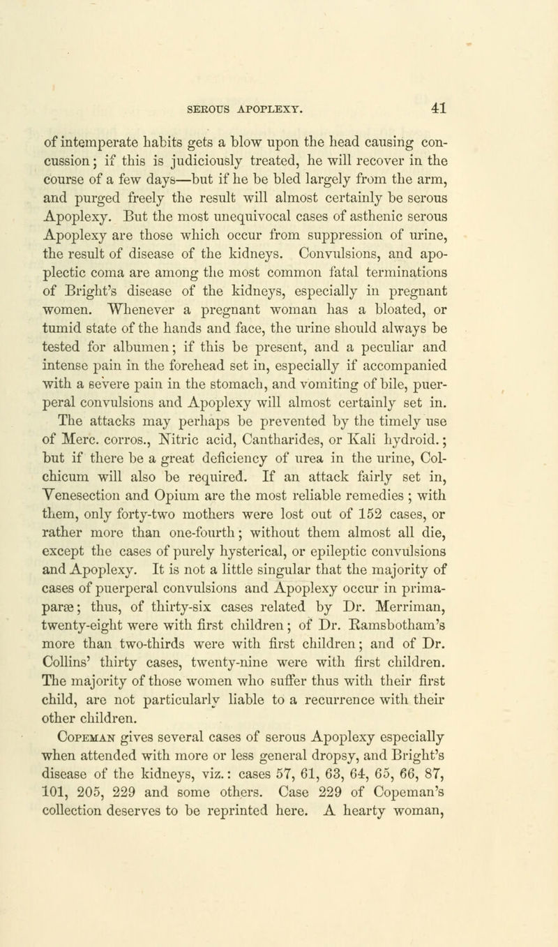 of intemperate habits gets a blow upon the head causing con- cussion ; if this is judiciously treated, he will recover in the course of a few days—but if he be bled largely from the arm, and purged freely the result will almost certainly be serous Apoplexy. But the most unequivocal cases of asthenic serous Apoplexy are those which occur from suppression of urine, the result of disease of the kidneys. Convulsions, and apo- plectic coma are among the most common fatal terminations of Bright's disease of the kidneys, especially in pregnant women. Whenever a pregnant woman has a bloated, or tumid state of the hands and face, the urine should always be tested for albumen; if this be present, and a peculiar and intense pain in the forehead set in, especially if accompanied with a severe pain in the stomach, and vomiting of bile, puer- peral convulsions and Apoplexy will almost certainly set in. The attacks may perhaps be prevented by the timely use of Merc, corros., Nitric acid, Cantharides, or Kali hydroid.; but if there be a great deficiency of urea in the urine, Col- chicum will also be required. If an attack fairly set in, Venesection and Opium are the most reliable remedies ; with them, only forty-two mothers were lost out of 152 cases, or rather more than one-fourth; without them almost all die, except the cases of purely hysterical, or epileptic convulsions and Apoplexy. It is not a little singular that the majority of cases of puerperal convulsions and Apoplexy occur in prima- parse; thus, of thirty-six cases related by Dr. Merriman, twenty-eight were with first children; of Dr. Ramsbotham's more than two-thirds were with first children; and of Dr. Collins' thirty cases, twenty-nine were with first children. The majority of those women who suffer thus with their first child, are not particularly liable to a recurrence with their other children. Copeman gives several cases of serous Apoplexy especially when attended with more or less general dropsy, and Bright's disease of the kidneys, viz.: cases 57, 61, 63, 64, 65, 66, 87, 101, 205, 229 and some others. Case 229 of Copeman's collection deserves to be reprinted here. A hearty woman,