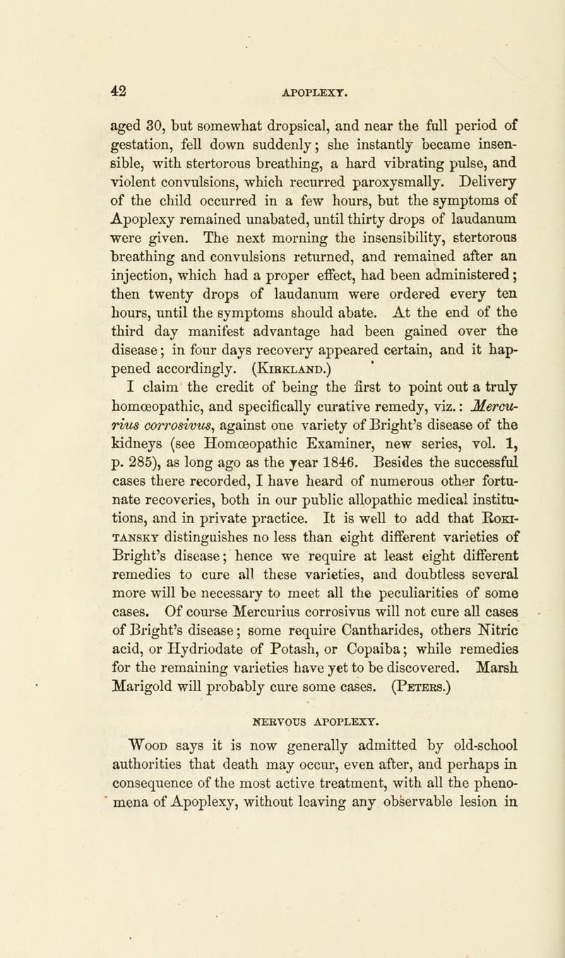 aged 30, but somewhat dropsical, and near the full period of gestation, fell down suddenly; she instantly became insen- sible, with stertorous breathing, a hard vibrating pulse, and violent convulsions, which recurred paroxysmally. Delivery of the child occurred in a few hours, but the symptoms of Apoplexy remained unabated, until thirty drops of laudanum were given. The next morning the insensibility, stertorous breathing and convulsions returned, and remained after an injection, which had a proper effect, had been administered; then twenty drops of laudanum were ordered every ten hours, until the symptoms should abate. At the end of the third day manifest advantage had been gained over the disease; in four days recovery appeared certain, and it hap- pened accordingly. (Kibkland.) I claim the credit of being the first to point out a truly homcEopathic, and specifically curative remedy, viz.: Mercu- rius corrosivus, against one variety of Bright's disease of the kidneys (see Homoeopathic Examiner, new series, vol. 1, p. 285), as long ago as the year 1846. Besides the successful cases there recorded, I have heard of numerous other fortu- nate recoveries, both in our public allopathic medical institu- tions, and in private practice. It is well to add that Roki- tansky distinguishes no less than eight different varieties of Bright's disease; hence we require at least eight different remedies to cure all these varieties, and doubtless several more will be necessary to meet all the peculiarities of some cases. Of course Mercurius corrosivus will not cure all cases of Bright's disease; some require Cantharides, others Nitric acid, or Hydriodate of Potash, or Copaiba; while remedies for the remaining varieties have yet to be discovered. Marsh Marigold will probably cure some cases. (Peters.) NERVOUS APOPLEXY. Wood says it is now generally admitted by old-school authorities that death may occur, even after, and perhaps in consequence of the most active treatment, with all the pheno- mena of Apoplexy, without leaving any observable lesion in