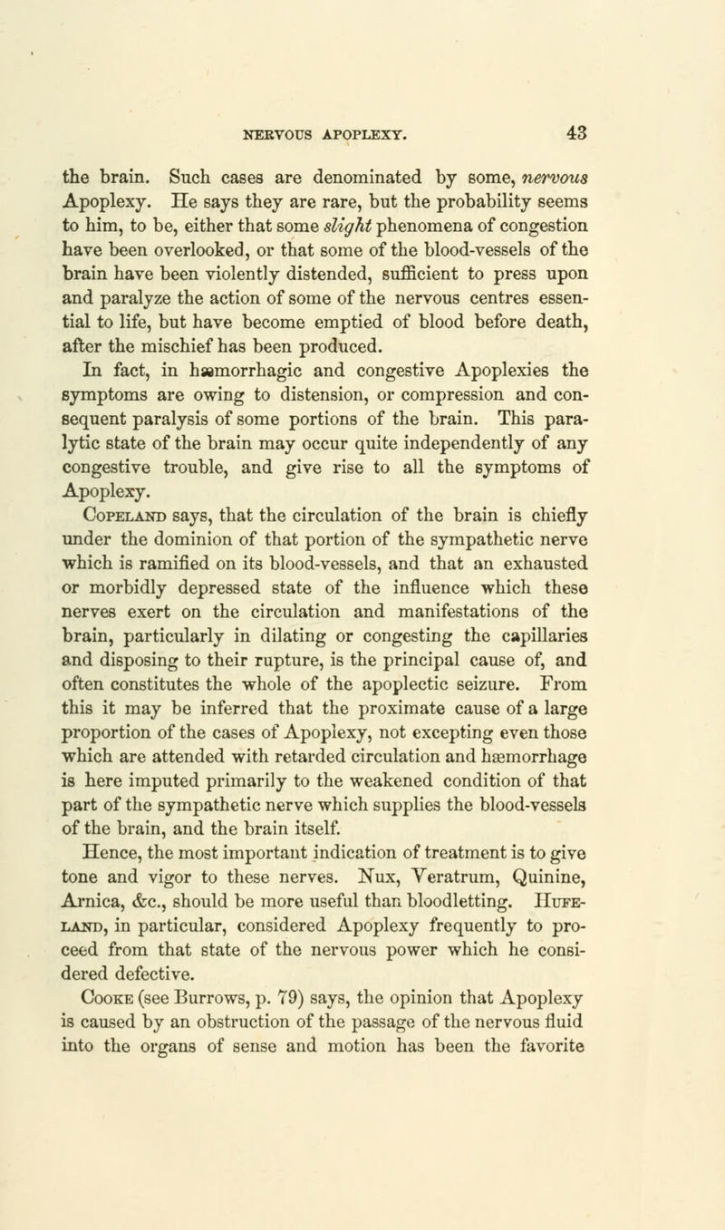 the brain. Such cases are denominated by some, nervous Apoplexy. He says they are rare, but the probability seems to him, to be, either that some slight phenomena of congestion have been overlooked, or that some of the blood-vessels of the brain have been violently distended, sufficient to press upon and paralyze the action of some of the nervous centres essen- tial to life, but have become emptied of blood before death, after the mischief has been produced. In fact, in haemorrhagic and congestive Apoplexies the symptoms are owing to distension, or compression and con- sequent paralysis of some portions of the brain. This para- lytic state of the brain may occur quite independently of any congestive trouble, and give rise to all the symptoms of Apoplexy. Copeland says, that the circulation of the brain is chiefly under the dominion of that portion of the sympathetic nerve which is ramified on its blood-vessels, and that an exhausted or morbidly depressed state of the influence which these nerves exert on the circulation and manifestations of the brain, particularly in dilating or congesting the capillaries and disposing to their rupture, is the principal cause of, and often constitutes the whole of the apoplectic seizure. From this it may be inferred that the proximate cause of a large proportion of the cases of Apoplexy, not excepting even those which are attended with retarded circulation and haemorrhage is here imputed primarily to the weakened condition of that part of the sympathetic nerve which supplies the blood-vessels of the brain, and the brain itself. Hence, the most important indication of treatment is to give tone and vigor to these nerves. JSux, Yeratrum, Quinine, Arnica, &c, should be more useful than bloodletting. Hupe- land, in particular, considered Apoplexy frequently to pro- ceed from that state of the nervous power which he consi- dered defective. Cooke (see Burrows, p. 79) says, the opinion that Apoplexy is caused by an obstruction of the passage of the nervous fluid into the organs of sense and motion has been the favorite