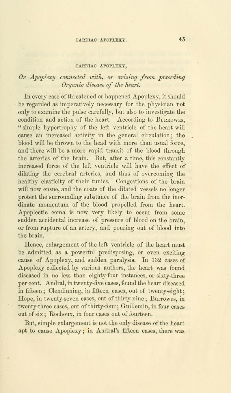 CARDIAC APOPLEXY, Or Apoplexy connected with, or arising from preceding Organic disease of the heart. In every case of threatened or happened Apoplexy, it should be regarded as imperatively necessary for the physician not only to examine the pulse carefully, but also to investigate the condition and action of the heart. According to Burrowes,  simple hypertrophy of the left ventricle of the heart will cause an increased activity in the general circulation; the blood will be thrown to the head with more than usual force, and there will be a more rapid transit of the blood through the arteries of the brain. But, after a time, this constantly increased force of the left ventricle will have the effect of dilating the cerebral arteries, and thus of overcoming the healthy elasticity of their tunics. Congestions of the brain will now ensue, and the coats of the dilated vessels no longer protect the surrounding substance of the brain from the inor- dinate momentum of the blood propelled from the heart. Apoplectic coma is now very likely to occur from some sudden accidental increase of pressure of blood on the brain, or from rupture of an artery, and pouring out of blood into the brain. Hence, enlargement of the left ventricle of the heart must be admitted as a powerful predisposing, or even exciting cause of Apoplexy, and sudden paralysis. In 132 cases of Apoplexy collected by various authors, the heart was found diseased in no less than eighty-four instances, or sixty-three per cent. Andral, in twenty-five cases, found the heart diseased in fifteen; Clendinning, in fifteen cases, out of twenty-eight; Hope, in twenty-seven cases, out of thirty-nine; Burrowes, in twenty-three cases, out of thirty-four; Guillemin, in four cases out of six; Kochoux, in four cases out of fourteen. But, simple enlargement is not the only disease of the heart apt to cause Apoplexy; in Andral's fifteen cases, there was
