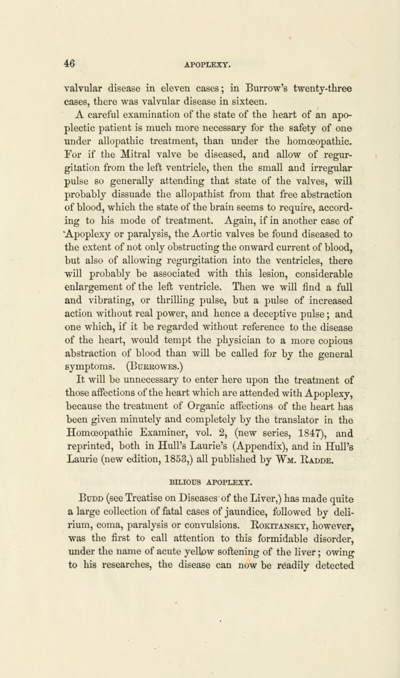 valvular disease in eleven cases; in Burrow's twenty-three cases, there was valvular disease in sixteen. A careful examination of the state of the heart of an apo- plectic patient is much more necessary for the safety of one under allopathic treatment, than under the homoeopathic. For if the Mitral valve be diseased, and allow of regur- gitation from the left ventricle, then the small and irregular pulse so generally attending that state of the valves, will probably dissuade the allopathist from that free abstraction of blood, which the state of the brain seems to require, accord- ing to his mode of treatment. Again, if in another case of Apoplexy or paralysis, the Aortic valves be found diseased to the extent of not only obstructing the onward current of blood, but also of allowing regurgitation into the ventricles, there will probably be associated with this lesion, considerable enlargement of the left ventricle. Then we will find a full and vibrating, or thrilling pulse, but a pulse of increased action without real power, and hence a deceptive pulse; and one which, if it be regarded without reference to the disease of the heart, would tempt the physician to a more copious abstraction of blood than will be called for by the general symptoms. (Burrowes.) It will be unnecessary to enter here upon the treatment of those affections of the heart which are attended with Apoplexy, because the treatment of Organic affections of the heart has been given minutely and completely by the translator in the Homoeopathic Examiner, vol. 2, (new series, 1847), and reprinted, both in Hull's Laurie's (Appendix), and in Hull's Laurie (new edition, 1853,) all published by Wm. Radde. BILIOUS APOPLEXY. Budd (see Treatise on Diseases of the Liver,) has made quite a large collection of fatal cases of jaundice, followed by deli- rium, coma, paralysis or convulsions. Eokitansky, however, was the first to call attention to this formidable disorder, under the name of acute yellow softening of the liver; owing to his researches, the disease can now be readily detected