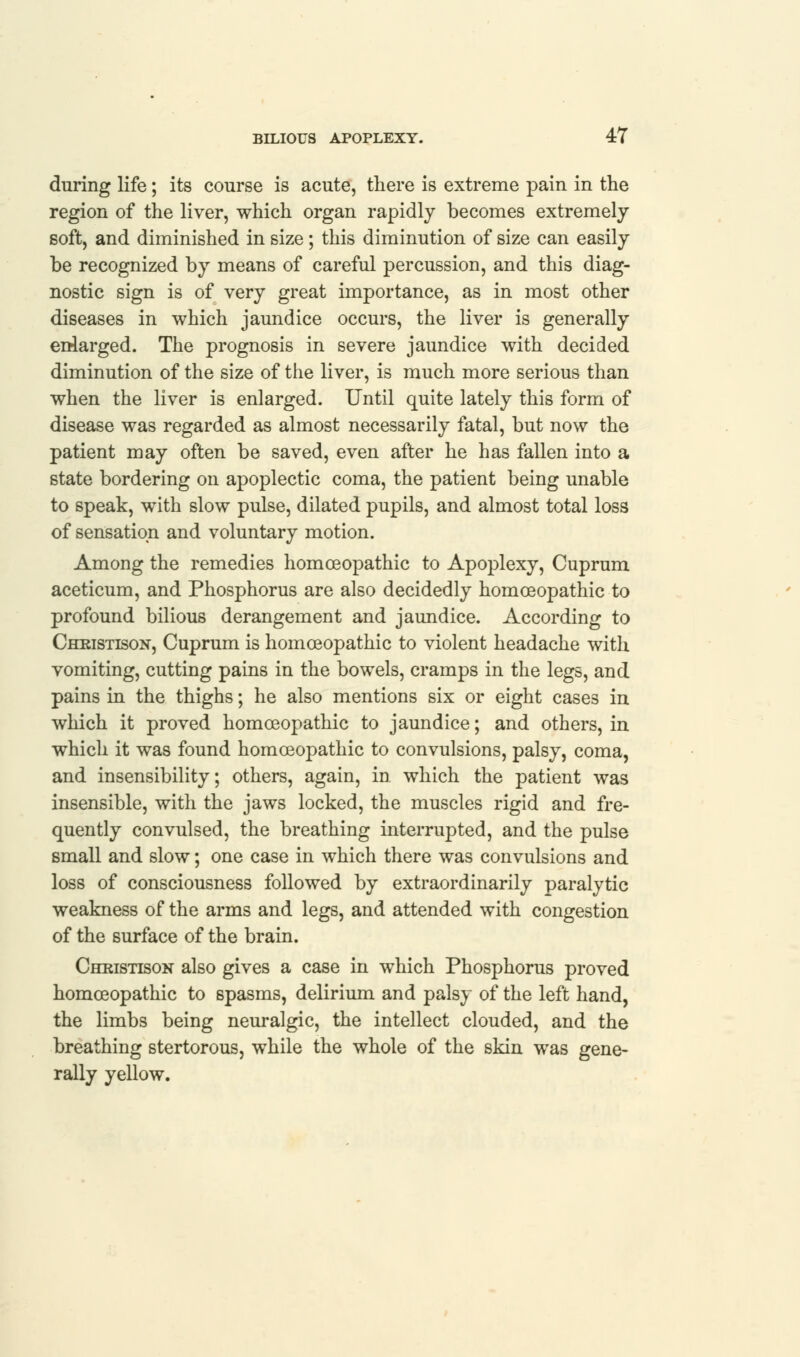 during life; its course is acute, there is extreme pain in the region of the liver, which organ rapidly becomes extremely soft, and diminished in size; this diminution of size can easily be recognized by means of careful percussion, and this diag- nostic sign is of very great importance, as in most other diseases in which jaundice occurs, the liver is generally enlarged. The prognosis in severe jaundice with decided diminution of the size of the liver, is much more serious than when the liver is enlarged. Until quite lately this form of disease was regarded as almost necessarily fatal, but now the patient may often be saved, even after he has fallen into a state bordering on apoplectic coma, the patient being unable to speak, with slow pulse, dilated pupils, and almost total loss of sensation and voluntary motion. Among the remedies homoeopathic to Apoplexy, Cuprum aceticum, and Phosphorus are also decidedly homoeopathic to profound bilious derangement and jaundice. According to Chkistison, Cuprum is homoeopathic to violent headache with vomiting, cutting pains in the bowels, cramps in the legs, and pains in the thighs; he also mentions six or eight cases in which it proved homoeopathic to jaundice; and others, in which it was found homoeopathic to convulsions, palsy, coma, and insensibility; others, again, in which the patient was insensible, with the jaws locked, the muscles rigid and fre- quently convulsed, the breathing interrupted, and the pulse small and slow; one case in which there was convulsions and loss of consciousness followed by extraordinarily paralytic weakness of the arms and legs, and attended with congestion of the surface of the brain. Chkistison also gives a case in which Phosphorus proved homoeopathic to spasms, delirium and palsy of the left hand, the limbs being neuralgic, the intellect clouded, and the breathing stertorous, while the whole of the skin was gene- rally yellow.