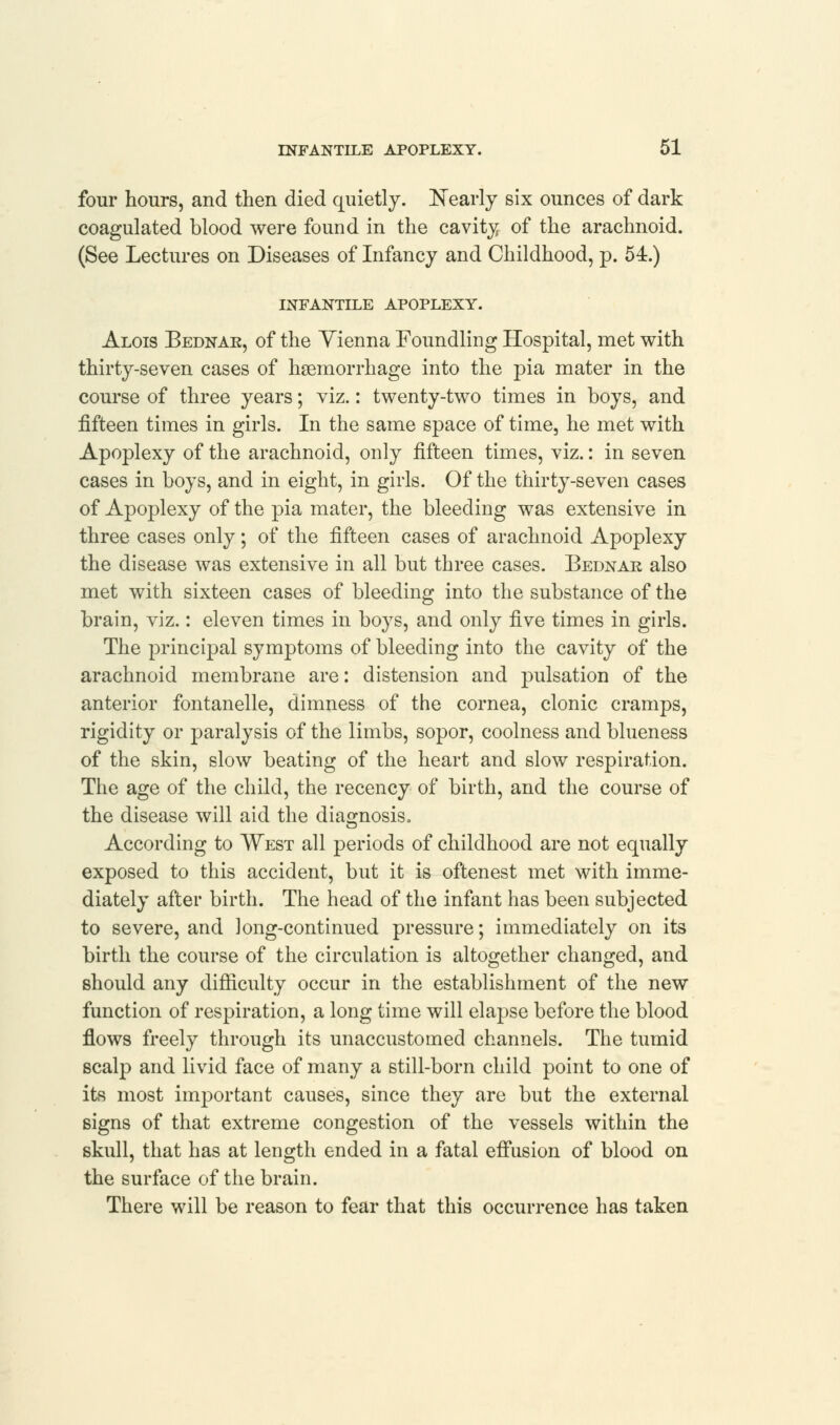 four hours, and then died quietly. Nearly six ounces of dark coagulated blood were found in the cavity of the arachnoid. (See Lectures on Diseases of Infancy and Childhood, p. 54.) INFANTILE APOPLEXY. Alois Bednar, of the Yienna Foundling Hospital, met with thirty-seven cases of haemorrhage into the pia mater in the course of three years; viz.: twenty-two times in boys, and fifteen times in girls. In the same space of time, he met with Apoplexy of the arachnoid, only fifteen times, viz.: in seven cases in boys, and in eight, in girls. Of the thirty-seven cases of Apoplexy of the pia mater, the bleeding was extensive in three cases only; of the fifteen cases of arachnoid Apoplexy the disease was extensive in all but three cases. Bednar also met with sixteen cases of bleeding into the substance of the brain, viz.: eleven times in boys, and only five times in girls. The principal symptoms of bleeding into the cavity of the arachnoid membrane are: distension and pulsation of the anterior fontanelle, dimness of the cornea, clonic cramps, rigidity or paralysis of the limbs, sopor, coolness and blueness of the skin, slow beating of the heart and slow respiration. The age of the child, the recency of birth, and the course of the disease will aid the diagnosis. According to West all periods of childhood are not equally exposed to this accident, but it is oftenest met with imme- diately after birth. The head of the infant has been subjected to severe, and long-continued pressure; immediately on its birth the course of the circulation is altogether changed, and should any difficulty occur in the establishment of the new function of respiration, a long time will elapse before the blood flows freely through its unaccustomed channels. The tumid scalp and livid face of many a still-born child point to one of its most important causes, since they are but the external signs of that extreme congestion of the vessels within the skull, that has at length ended in a fatal effusion of blood on the surface of the brain. There will be reason to fear that this occurrence has taken
