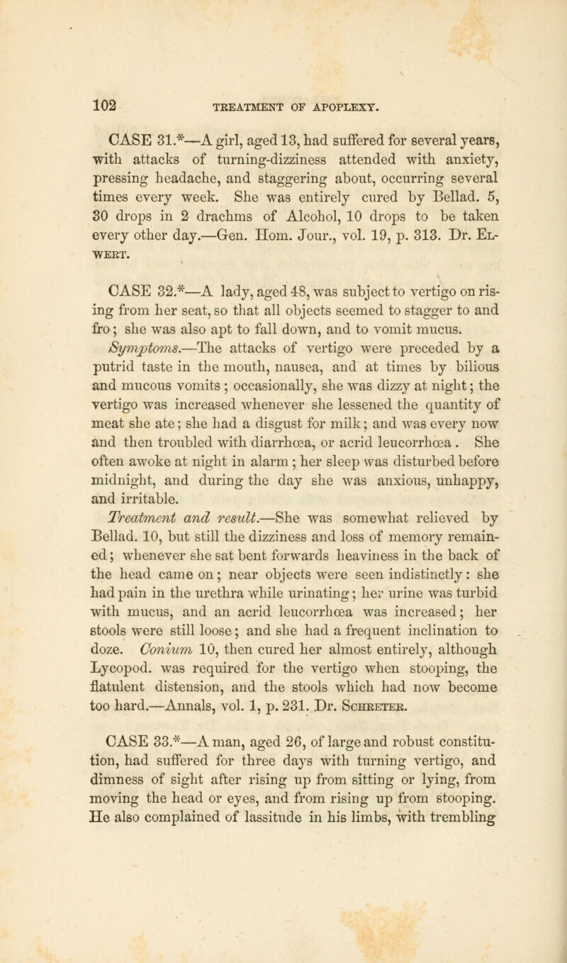 CASE 31 *—A girl, aged 13, had suffered for several years, ■with attacks of turning-dizziness attended with anxiety, pressing headache, and staggering about, occurring several times every week. She was entirely cured by Bellad. 5, 30 drops in 2 drachms of Alcohol, 10 drops to be taken every other day.—Gen. Horn. Jour., vol. 19, p. 313. Dr. El- wekt. CASE 32 *—A lady, aged 48, was subject to vertigo on ris- ing from her seat, so that all objects seemed to stagger to and fro; she was also apt to fall down, and to vomit mucus. /Symptoms.—The attacks of vertigo were preceded by a putrid taste in the mouth, nausea, and at times by bilious and mucous vomits ; occasionally, she was dizzy at night; the vertigo was increased whenever she lessened the quantity of meat she ate; she had a disgust for milk; and was every now and then troubled with diarrhoea, or acrid leucorrhoea . She often awoke at night in alarm; her sleep was disturbed before midnight, and during the day she was anxious, unhappy, and irritable. Treatment and result.—She was somewhat relieved by Bellad. 10, but still the dizziness and loss of memory remain- ed ; whenever she sat bent forwards heaviness in the back of the head came on; near objects were seen indistinctly: she had pain in the urethra while urinating; her urine was turbid with mucus, and an acrid leucorrhoea was increased; her stools were still loose; and she had a frequent inclination to doze. Oonium 10, then cured her almost entirely, although Lycopod. was required for the vertigo when stooping, the flatulent distension, and the stools which had now become too hard.—Annals, vol. 1, p. 231. Dr. Schreter. CASE 33.*—A man, aged 26, of large and robust constitu- tion, had suffered for three days with turning vertigo, and dimness of sight after rising up from sitting or lying, from moving the head or eyes, and from rising up from stooping. He also complained of lassitude in his limbs, with trembling