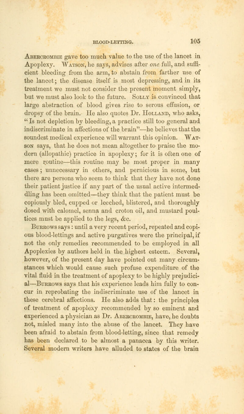 Abercrombie gave too much value to the use of the lancet in Apoplexy. Watson, he says, advises after one full, and suffi- cient bleeding from the arm, to abstain from farther use of the lancet; the disease itself is most depressing, and in its treatment we must not consider the present moment simply, but we must also look to the future. Solly is convinced that large abstraction of blood gives rise to serous effusion, or dropsy of the brain. He also quotes Dr. Holland, who asks,  Is not depletion by bleeding, a practice still too general and indiscriminate in affections of the brain—he believes that the soundest medical experience will warrant this opinion. Wat- son says, that he does not mean altogether to praise the mo- dern (allopathic) practice in apoplexy; for it is often one of mere routine—this routine may be most proper in many cases; unnecessary in others, and pernicious in some, but there are persons who seem to think that they have not done their patient justice if any part of the usual active intermed- dling has been omitted—they think that the patient must be copiously bled, cupped or leeched, blistered, and thoroughly dosed with calomel, senna and croton oil, and mustard poul- tices must be applied to the legs, &c. Burrows says: until a very recent period, repeated and copi- ous blood-lettings and active purgatives were the principal, if not the only remedies recommended to be employed in all Apoplexies by authors held in the highest esteem. Several, however, of the present day have pointed out many circum- stances which would cause such profuse expenditure of the vital fluid in the treatment of apoplexy to be highly prejudici- al—Burrows says that his experience leads him fully to con- cur in reprobating the indiscriminate use of the lancet in these cerebral affections. He also adds that: the principles of treatment of apoplexy recommended by so eminent and experienced a physician as Dr. Abercrombie, have, he doubts not, misled many into the abuse of the lancet. They have been afraid to abstain from blood-letting, since that remedy has been declared to be almost a panacea by this writer. Several modern writers have alluded to states of the brain