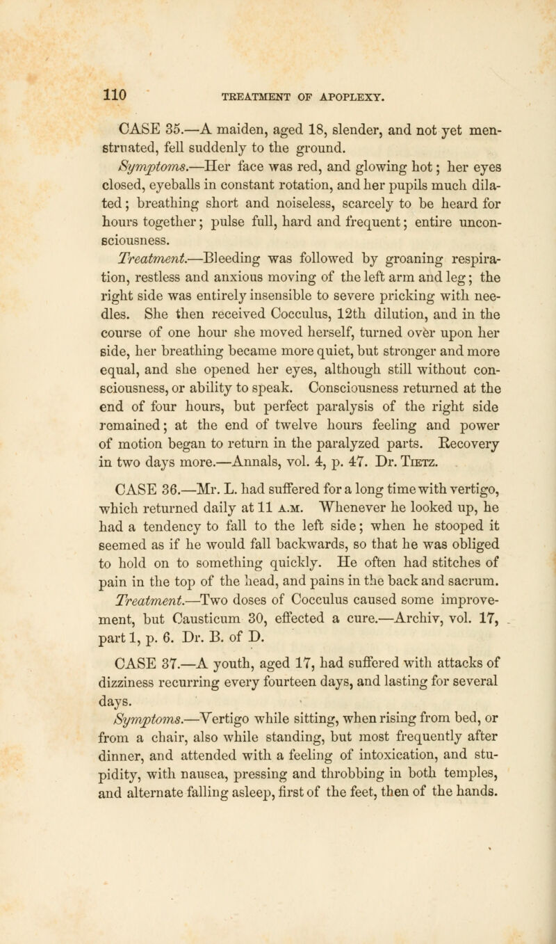 CASE 35.—A maiden, aged 18, slender, and not yet men- struated, fell suddenly to the ground. Symptoms.—Her face was red, and glowing hot; her eyes closed, eyeballs in constant rotation, and her pupils much dila- ted ; breathing short and noiseless, scarcely to be heard for hours together; pulse full, hard and frequent; entire uncon- sciousness. Treatment.—Bleeding was followed by groaning respira- tion, restless and anxious moving of the left arm and leg; the right side was entirely insensible to severe pricking with nee- dles. She then received Cocculus, 12th dilution, and in the course of one hour she moved herself, turned over upon her side, her breathing became more quiet, but stronger and more equal, and she opened her eyes, although still without con- sciousness, or ability to speak. Consciousness returned at the end of four hours, but perfect paralysis of the right side remained; at the end of twelve hours feeling and power of motion began to return in the paralyzed parts. Recovery in two days more.—Annals, vol. 4, p. 47. Dr. Tietz. CASE 36.—Mr. L. had suffered for a long time with vertigo, which returned daily at 11 a.m. Whenever he looked up, he had a tendency to fall to the left side; when he stooped it seemed as if he would fall backwards, so that he was obliged to hold on to something quickly. He often had stitches of pain in the top of the head, and pains in the back and sacrum. Treatment.—Two doses of Cocculus caused some improve- ment, but Causticum 30, effected a cure.—Archiv, vol. 17, part 1, p. 6. Dr. B. of D. CASE 37.—A youth, aged 17, had suffered with attacks of dizziness recurring every fourteen days, and lasting for several days. Symptoms.—Yertigo while sitting, when rising from bed, or from a chair, also while standing, but most frequently after dinner, and attended with a feeling of intoxication, and stu- pidity, with nausea, pressing and throbbing in both temples, and alternate falling asleep, first of the feet, then of the hands.