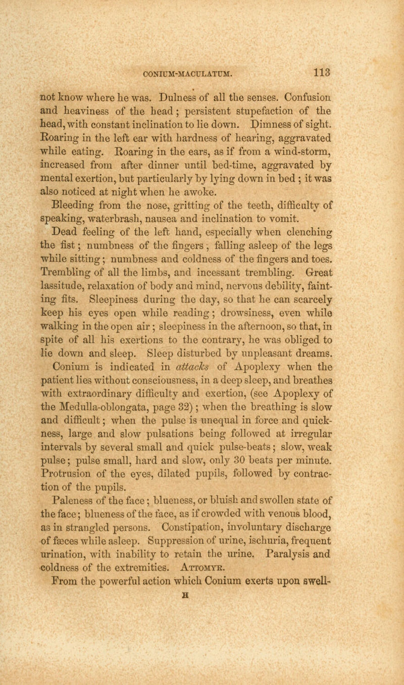 not know where he was. Dulness of all the senses. Confusion and heaviness of the head ; persistent stupefaction of the head, with constant inclination to lie down. Dimness of sight. Roaring in the left ear with hardness of hearing, aggravated while eating. Roaring in the ears, as if from a wind-storm, increased from after dinner until bed-time, aggravated by mental exertion, but particularly by lying down in bed ; it was also noticed at night when he awoke. Bleeding from the nose, gritting of the teeth, difficulty of speaking, waterbrash, nausea and inclination to vomit. Dead feeling of the left hand, especially when clenching the fist; numbness of the fingers , falling asleep of the legs while sitting; numbness and coldness of the fingers and toes. Trembling of all the limbs, and incessant trembling. Great lassitude, relaxation of body and mind, nervous debility, faint- ing fits. Sleepiness during the day, so that he can scarcely keep his eyes open while reading; drowsiness, even while walking in the open air ; sleepiness in the afternoon, so that, in spite of all his exertions to the contrary, he was obliged to lie down and sleep. Sleep disturbed by unpleasant dreams. Conium is indicated in attacks of Apoplexy when the patient lies without consciousness, in a deep sleep, and breathes with extraordinary difficulty and exertion, (see Apoplexy of the Medulla-oblongata, page 32); when the breathing is slow and difficult; when the pulse is unequal in force and quick- ness, large and slow pulsations being followed at irregular intervals by several small and quick pulse-beats; slow, weak pulse; pulse small, hard and slow, only 30 beats per minute. Protrusion of the eyes, dilated pupils, followed by contrac- tion of the pupils. Paleness of the face; blueness, or bluish and swollen state of the face; blueness of the face, as if crowded with venous blood, as in strangled persons. Constipation, involuntary discharge of faeces while asleep. Suppression of urine, ischuria, frequent urination, with inability to retain the urine. Paralysis and coldness of the extremities. Attomyk. From the powerful action which Conium exerts upon swell- H