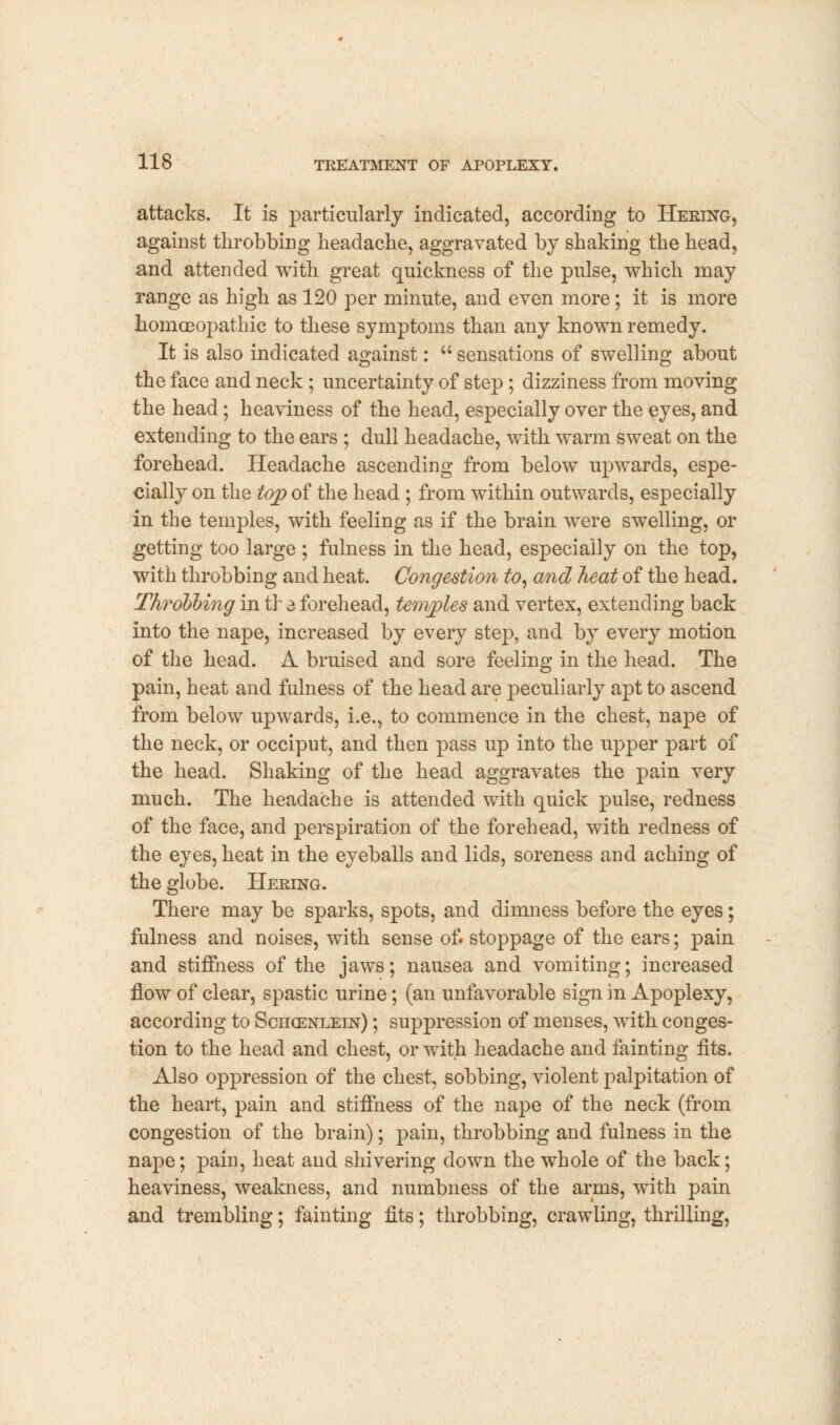 attacks. It is particularly indicated, according to Hering, against throbbing headache, aggravated by shaking the head, and attended with great quickness of the pulse, which may range as high as 120 per minute, and even more; it is more homoeopathic to these symptoms than any known remedy. It is also indicated against: u sensations of swelling about the face and neck ; uncertainty of step ; dizziness from moving the head; heaviness of the head, especially over the eyes, and extending to the ears ; dull headache, with warm sweat on the forehead. Headache ascending from below upwards, espe- cially on the top of the head ; from within outwards, especially in the temples, with feeling as if the brain were swelling, or getting too large ; fulness in the head, especially on the top, with throbbing and heat. Congestion to, and heat of the head. Throohing in tr 3 forehead, temples and vertex, extending back into the nape, increased by every step, and by every motion of the head. A bruised and sore feeling in the head. The pain, heat and fulness of the head are peculiarly apt to ascend from below upwards, i.e., to commence in the chest, nape of the neck, or occiput, and then pass up into the upper part of the head. Shaking of the head aggravates the pain very much. The headache is attended with quick pulse, redness of the face, and perspiration of the forehead, with redness of the eyes, heat in the eyeballs and lids, soreness and aching of the globe. Hering. There may be sparks, spots, and dimness before the eyes; fulness and noises, with sense of. stoppage of the ears; pain and stiffness of the jaws; nausea and vomiting; increased flow of clear, spastic urine; (an unfavorable sign in Apoplexy, according to Schcenlein) ; suppression of menses, with conges- tion to the head and chest, or with headache and fainting fits. Also oppression of the chest, sobbing, violent palpitation of the heart, pain and stiffness of the nape of the neck (from congestion of the brain); pain, throbbing and fulness in the nape; pain, heat and shivering down the whole of the back; heaviness, weakness, and numbness of the arms, with pain and trembling; fainting fits; throbbing, crawling, thrilling,