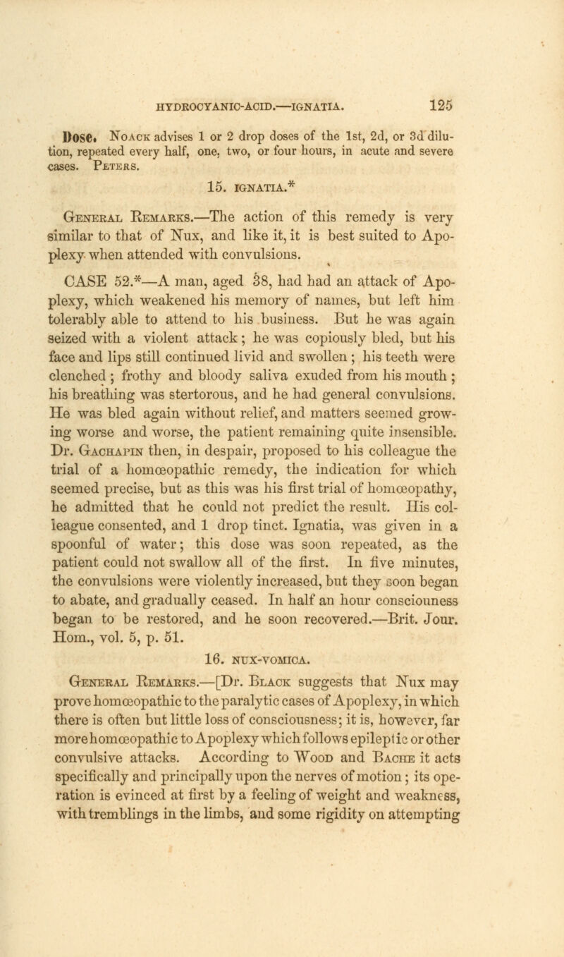 Dose. Noack advises 1 or 2 drop doses of the 1st, 2d, or 3d dilu- tion, repeated every half, one, two, or four hours, in acute and severe eases. Peters. 15. IGNATIA.* General Eemarks.—The action of this remedy is very similar to that of ]STux, and like it, it is best suited to Apo- plexy when attended with convulsions. CASE 52.*—A man, aged 38, had had an attack of Apo- plexy, which weakened his memory of names, but left him tolerably able to attend to his business. But he was again seized with a violent attack; he was copiously bled, but his face and lips still continued livid and swollen ; his teeth were clenched ; frothy and bloody saliva exuded from his mouth ; his breathing was stertorous, and he had general convulsions. He was bled again without relief, and matters seemed grow- ing worse and worse, the patient remaining quite insensible. Dr. Gachapin then, in despair, proposed to his colleague the trial of a homoeopathic remedy, the indication for which seemed precise, but as this was his first trial of homoeopathy, he admitted that he could not predict the result. His col- league consented, and 1 drop tinct. Ignatia, was given in a spoonful of water; this dose was soon repeated, as the patient could not swallow all of the first. In iive minutes, the convulsions were violently increased, but they soon began to abate, and gradually ceased. In half an hour consciouness began to be restored, and he soon recovered.—Brit. Jour. Horn., vol. 5, p. 51. 16. NUX-VOMICA. General Eemarks.—[Dr. Black suggests that JNux may prove homoeopathic to the paralytic cases of Apoplexy, in which there is often but little loss of consciousness; it is, however, far more homoeopathic to Apoplexy which follows epilept ic or other convulsive attacks. According to Wood and Bache it acts specifically and principally upon the nerves of motion; its ope- ration is evinced at first by a feeling of weight and weakness, with tremblings in the limbs, and some rigidity on attempting