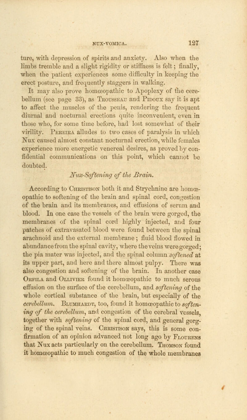 ture, with depression of spirits and anxiety. Also when the limbs tremble and a slight rigidity or stiffness is felt; finally, when the patient experiences some difficulty in keeping the erect posture, and frequently staggers in walking. It may also prove homoeopathic to Apoplexy of the cere- bellum (see page 33), as Trousseau and Pidoux say it is apt to affect the muscles of the penis, rendering the frequent diurnal and nocturnal erections quite inconvenient, even in those who, for some time before, had lost somewhat of their virility. Pereira alludes to two cases of paralysis in which ISTux caused almost constant nocturnal erection, while females experience more energetic venereal desires, as proved by con- fidential communications on this point, which cannot be doubted. JYux-Softening of the Brain. According to Christison both it and Strychnine are homoe- opathic to softening of the brain and spinal cord, congestion of the brain and its membranes, and effusions of serum and blood. In one case the vessels of the brain were gorged, the membranes of the spinal cord highly injected, and four patches of extravasated blood were found between the spinal arachnoid and the external membrane ; fluid blood flowed in abundance from the spinal cavity, where the veins were gorged; the pia mater was injected, and the spinal column softened at its upper part, and here and there almost pulpy. There was also congestion and softening of the brain. In another case Orfila and Ollivier found it homoeopathic to much serous effusion on the surface of the cerebellum, and softening of the whole cortical substance of the brain, but especially of the cerebellum. Blumhardt, too, found it homoeopathic to soften- ing of the cerebellum, and congestion of the cerebral vessels, together with softening of the spinal cord, and general gorg- ing of the spinal veins. Christison says, this is some con- firmation of an opinion advanced not long ago by Flourens that Nux acts particularly on the cerebellum. Thomson found it homoeopathic to much congestion of the whole membranes