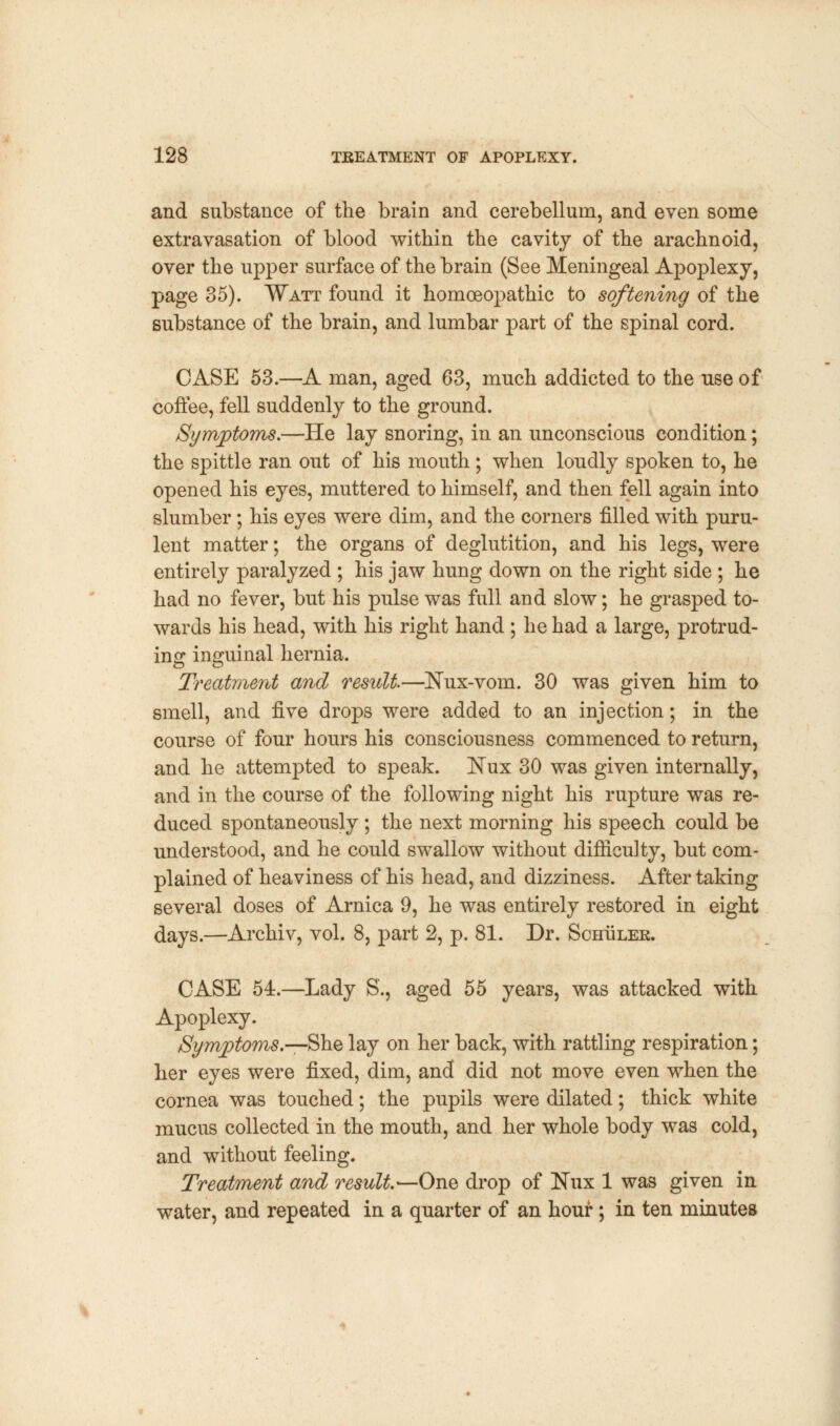 and substance of the brain and cerebellum, and even some extravasation of blood within the cavity of the arachnoid, over the upper surface of the brain (See Meningeal Apoplexy, page 35). Watt found it homoeopathic to softening of the substance of the brain, and lumbar part of the spinal cord. CASE 53.—A man, aged 63, much addicted to the use of coffee, fell suddenly to the ground. Symptoms.—He lay snoring, in an unconscious condition; the spittle ran out of his mouth; when loudly spoken to, he opened his eyes, muttered to himself, and then fell again into slumber; his eyes were dim, and the corners filled with puru- lent matter; the organs of deglutition, and his legs, were entirely paralyzed ; his jaw hung down on the right side ; he had no fever, but his pulse was full and slow; he grasped to- wards his head, with his right hand ; he had a large, protrud- ing inguinal hernia. Treatment and result—Nux-vom. 30 was given him to smell, and five drops were added to an injection; in the course of four hours his consciousness commenced to return, and he attempted to speak. ISTux 30 was given internally, and in the course of the following night his rupture was re- duced spontaneously; the next morning his speech could be understood, and he could swallow without difficulty, but com- plained of heaviness of his head, and dizziness. After taking several doses of Arnica 9, he was entirely restored in eight days.—Archiv, vol. 8, part 2, p. 81. Dr. Schuler. CASE 54r.—Lady S., aged 55 years, was attacked with Apoplexy. Symptoms.—She lay on her back, with rattling respiration; her eyes were fixed, dim, and did not move even when the cornea was touched; the pupils were dilated; thick white mucus collected in the mouth, and her whole body was cold, and without feeling. Treatment and result.—One drop of Nux 1 was given in water, and repeated in a quarter of an hour ; in ten minutes